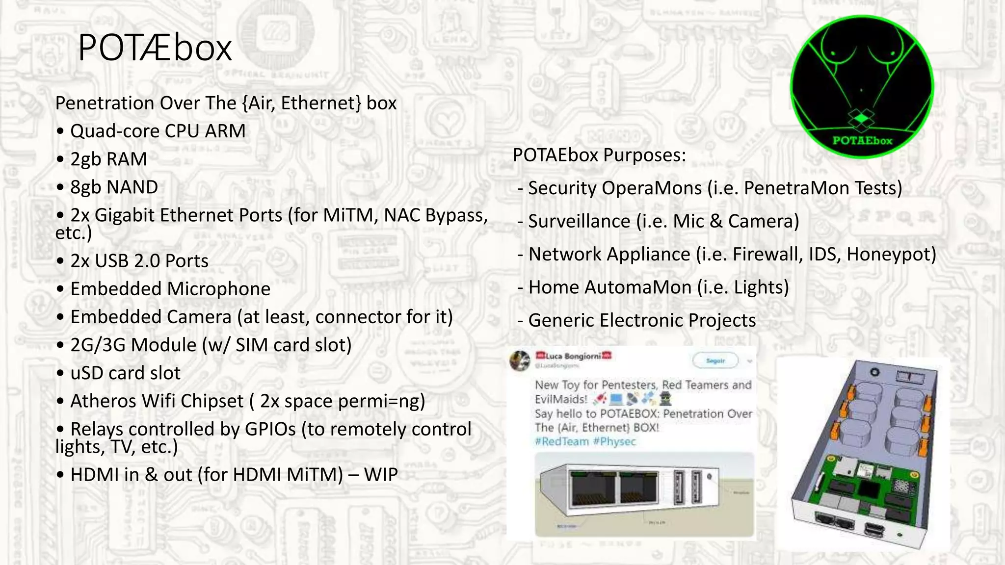 POTÆbox
Penetration Over The {Air, Ethernet} box
• Quad-core CPU ARM
• 2gb RAM
• 8gb NAND
• 2x Gigabit Ethernet Ports (for MiTM, NAC Bypass,
etc.)
• 2x USB 2.0 Ports
• Embedded Microphone
• Embedded Camera (at least, connector for it)
• 2G/3G Module (w/ SIM card slot)
• uSD card slot
• Atheros Wifi Chipset ( 2x space permi=ng)
• Relays controlled by GPIOs (to remotely control
lights, TV, etc.)
• HDMI in & out (for HDMI MiTM) – WIP
POTAEbox Purposes:
- Security OperaMons (i.e. PenetraMon Tests)
- Surveillance (i.e. Mic & Camera)
- Network Appliance (i.e. Firewall, IDS, Honeypot)
- Home AutomaMon (i.e. Lights)
- Generic Electronic Projects
 