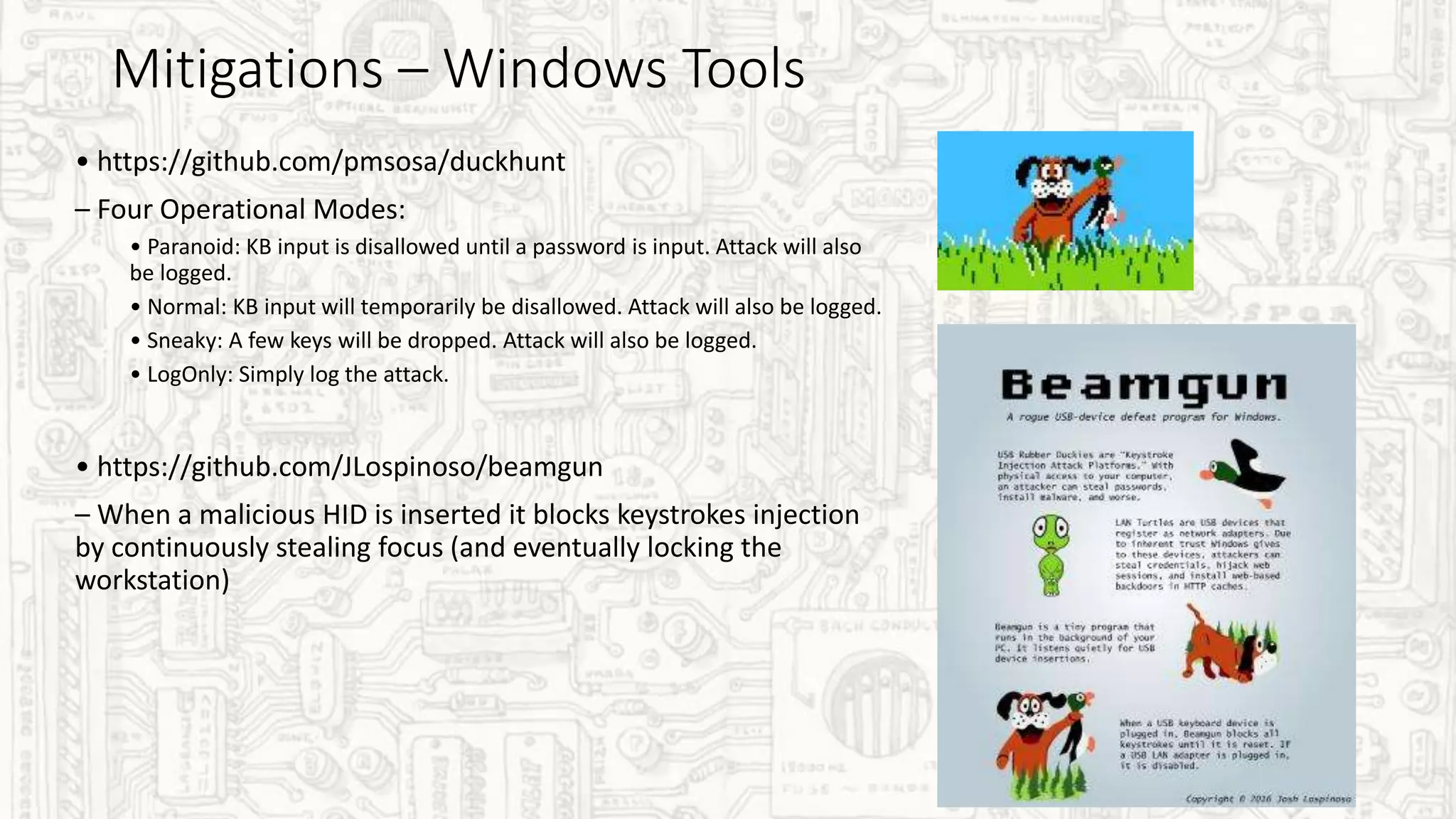 Mitigations – Windows Tools
• https://github.com/pmsosa/duckhunt
– Four Operational Modes:
• Paranoid: KB input is disallowed until a password is input. Attack will also
be logged.
• Normal: KB input will temporarily be disallowed. Attack will also be logged.
• Sneaky: A few keys will be dropped. Attack will also be logged.
• LogOnly: Simply log the attack.
• https://github.com/JLospinoso/beamgun
– When a malicious HID is inserted it blocks keystrokes injection
by continuously stealing focus (and eventually locking the
workstation)
 
