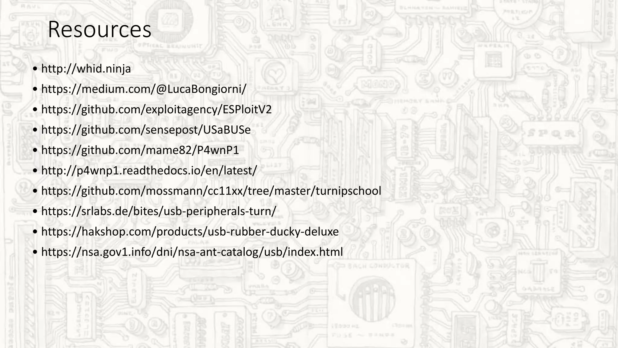 Resources
• http://whid.ninja
• https://medium.com/@LucaBongiorni/
• https://github.com/exploitagency/ESPloitV2
• https://github.com/sensepost/USaBUSe
• https://github.com/mame82/P4wnP1
• http://p4wnp1.readthedocs.io/en/latest/
• https://github.com/mossmann/cc11xx/tree/master/turnipschool
• https://srlabs.de/bites/usb-peripherals-turn/
• https://hakshop.com/products/usb-rubber-ducky-deluxe
• https://nsa.gov1.info/dni/nsa-ant-catalog/usb/index.html
 