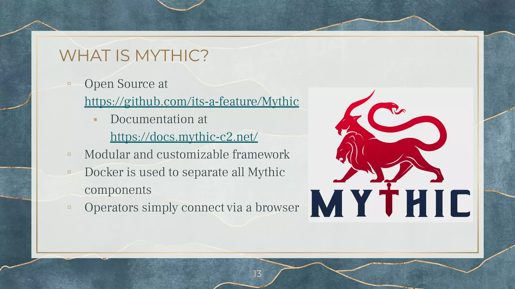 WHAT IS MYTHIC?
▫ Open Source at
https://github.com/its-a-feature/Mythic
⬝ Documentation at
https://docs.mythic-c2.net/
▫ Modular and customizable framework
▫ Docker is used to separate all Mythic
components
▫ Operators simply connect via a browser
13
 