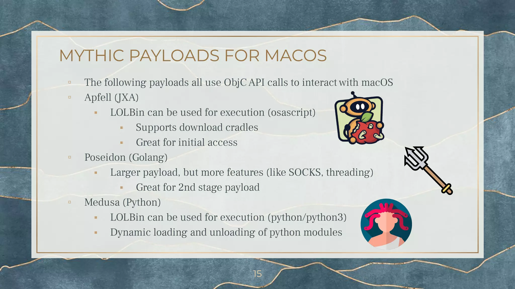 MYTHIC PAYLOADS FOR MACOS
▫ The following payloads all use ObjC API calls to interact with macOS
▫ Apfell (JXA)
⬝ LOLBin can be used for execution (osascript)
⬝ Supports download cradles
⬝ Great for initial access
▫ Poseidon (Golang)
⬝ Larger payload, but more features (like SOCKS, threading)
⬝ Great for 2nd stage payload
▫ Medusa (Python)
⬝ LOLBin can be used for execution (python/python3)
⬝ Dynamic loading and unloading of python modules
15
 