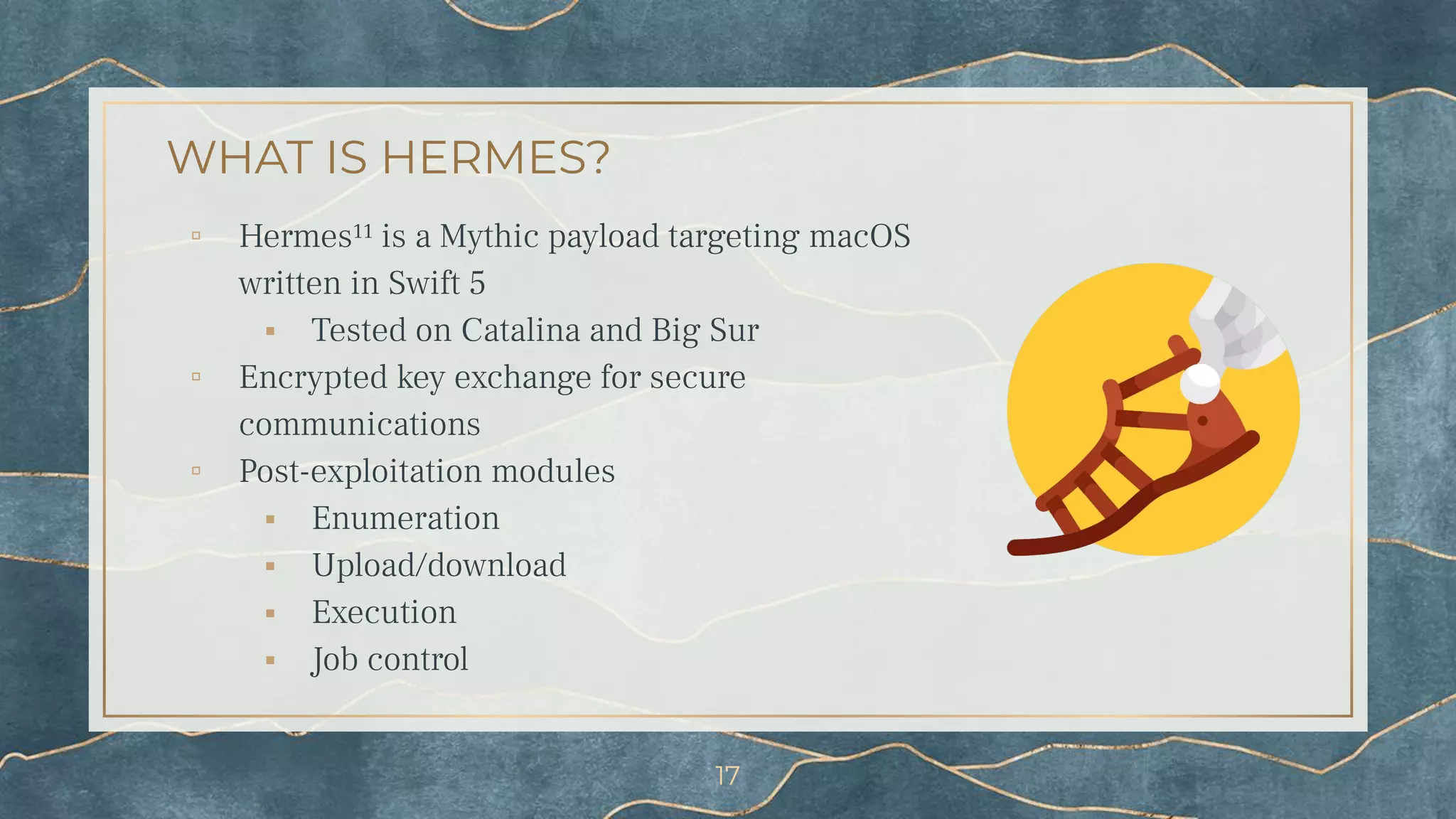 WHAT IS HERMES?
▫ Hermes¹¹ is a Mythic payload targeting macOS
written in Swift 5
⬝ Tested on Catalina and Big Sur
▫ Encrypted key exchange for secure
communications
▫ Post-exploitation modules
⬝ Enumeration
⬝ Upload/download
⬝ Execution
⬝ Job control
17
 