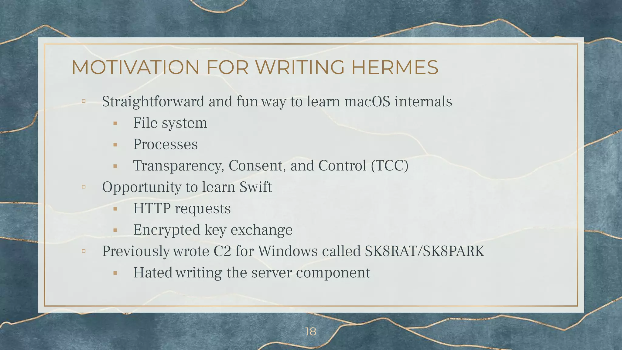MOTIVATION FOR WRITING HERMES
▫ Straightforward and fun way to learn macOS internals
⬝ File system
⬝ Processes
⬝ Transparency, Consent, and Control (TCC)
▫ Opportunity to learn Swift
⬝ HTTP requests
⬝ Encrypted key exchange
▫ Previously wrote C2 for Windows called SK8RAT/SK8PARK
⬝ Hated writing the server component
18
 