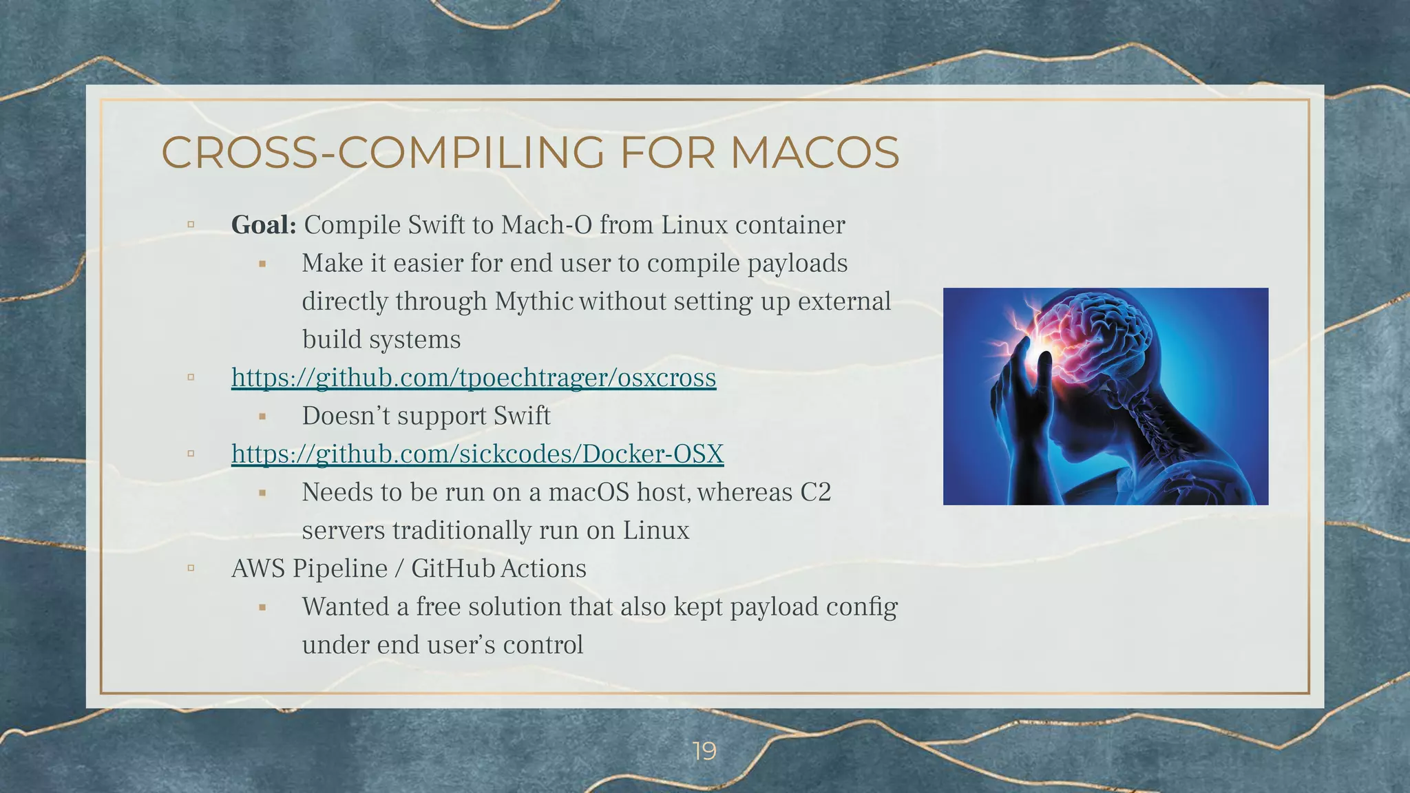 CROSS-COMPILING FOR MACOS
▫ Goal: Compile Swift to Mach-O from Linux container
⬝ Make it easier for end user to compile payloads
directly through Mythic without setting up external
build systems
▫ https://github.com/tpoechtrager/osxcross
⬝ Doesn’t support Swift
▫ https://github.com/sickcodes/Docker-OSX
⬝ Needs to be run on a macOS host, whereas C2
servers traditionally run on Linux
▫ AWS Pipeline / GitHub Actions
⬝ Wanted a free solution that also kept payload conﬁg
under end user’s control
19
 