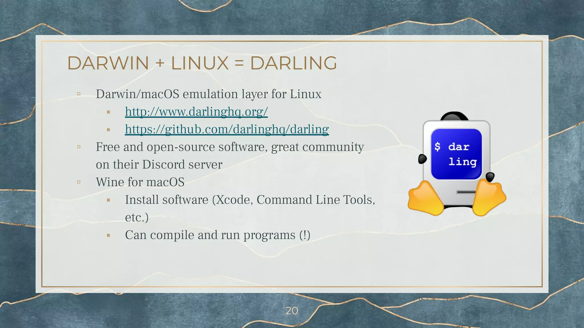 DARWIN + LINUX = DARLING
▫ Darwin/macOS emulation layer for Linux
⬝ http://www.darlinghq.org/
⬝ https://github.com/darlinghq/darling
▫ Free and open-source software, great community
on their Discord server
▫ Wine for macOS
⬝ Install software (Xcode, Command Line Tools,
etc.)
⬝ Can compile and run programs (!)
20
 