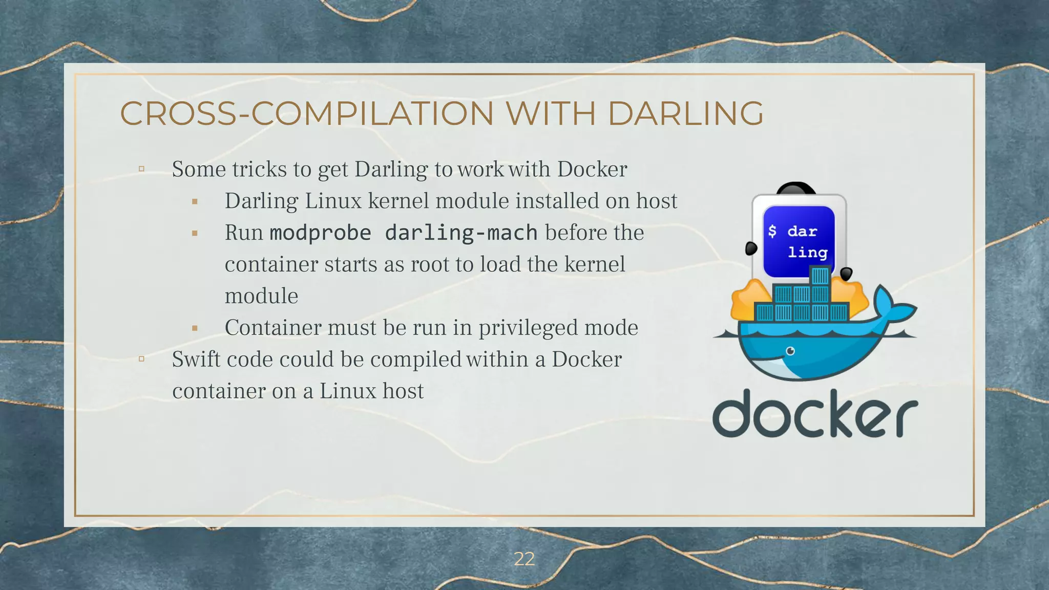 CROSS-COMPILATION WITH DARLING
▫ Some tricks to get Darling to work with Docker
⬝ Darling Linux kernel module installed on host
⬝ Run modprobe darling-mach before the
container starts as root to load the kernel
module
⬝ Container must be run in privileged mode
▫ Swift code could be compiled within a Docker
container on a Linux host
22
 