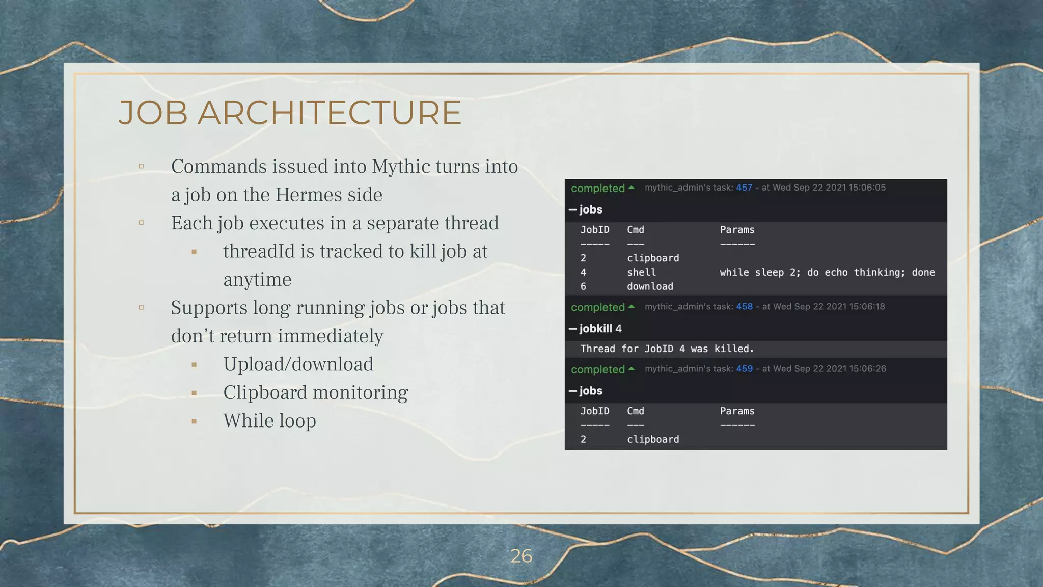 JOB ARCHITECTURE
▫ Commands issued into Mythic turns into
a job on the Hermes side
▫ Each job executes in a separate thread
⬝ threadId is tracked to kill job at
anytime
▫ Supports long running jobs or jobs that
don’t return immediately
⬝ Upload/download
⬝ Clipboard monitoring
⬝ While loop
26
 