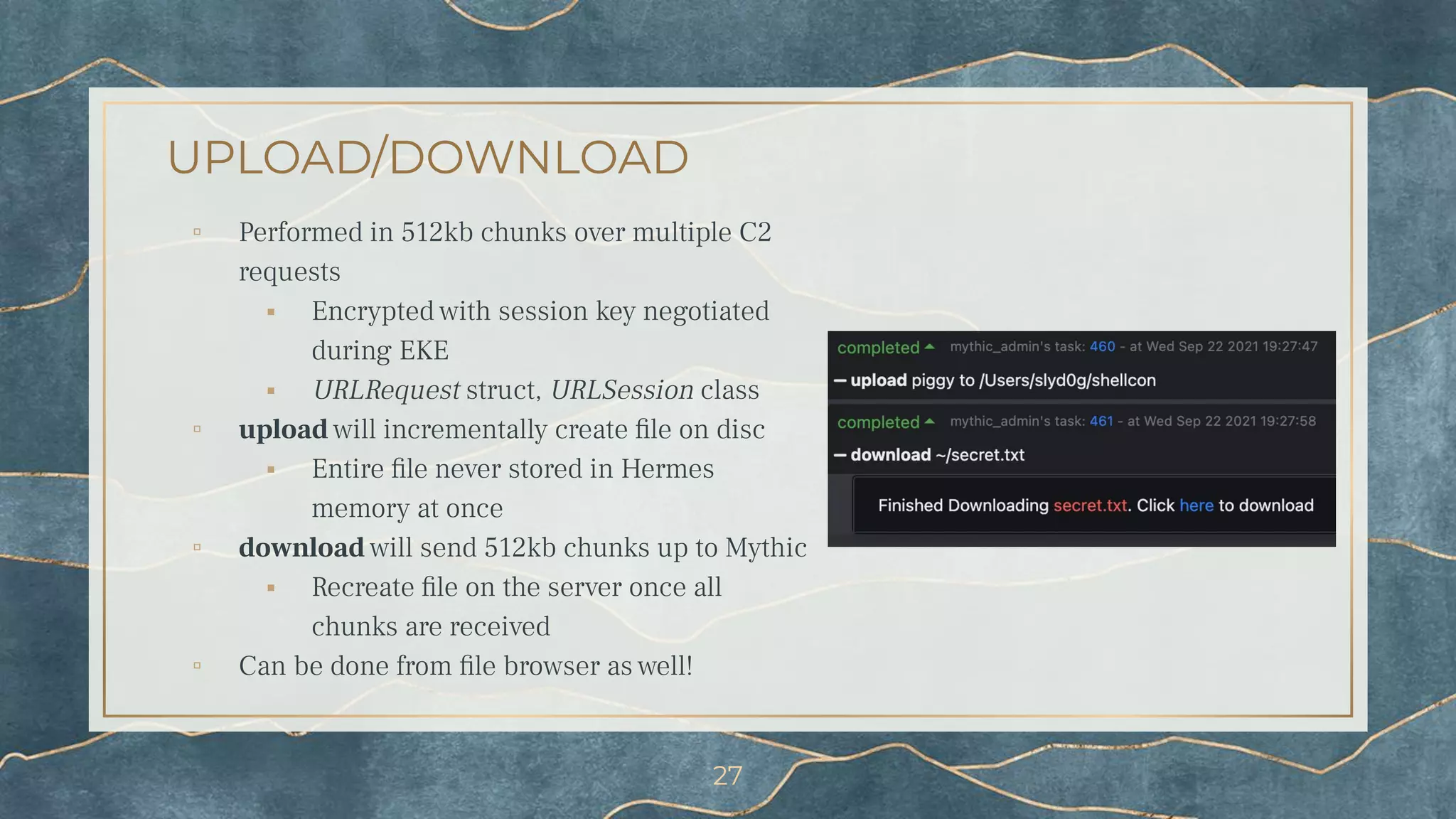 UPLOAD/DOWNLOAD
▫ Performed in 512kb chunks over multiple C2
requests
⬝ Encrypted with session key negotiated
during EKE
⬝ URLRequest struct, URLSession class
▫ upload will incrementally create ﬁle on disc
⬝ Entire ﬁle never stored in Hermes
memory at once
▫ download will send 512kb chunks up to Mythic
⬝ Recreate ﬁle on the server once all
chunks are received
▫ Can be done from ﬁle browser as well!
27
 