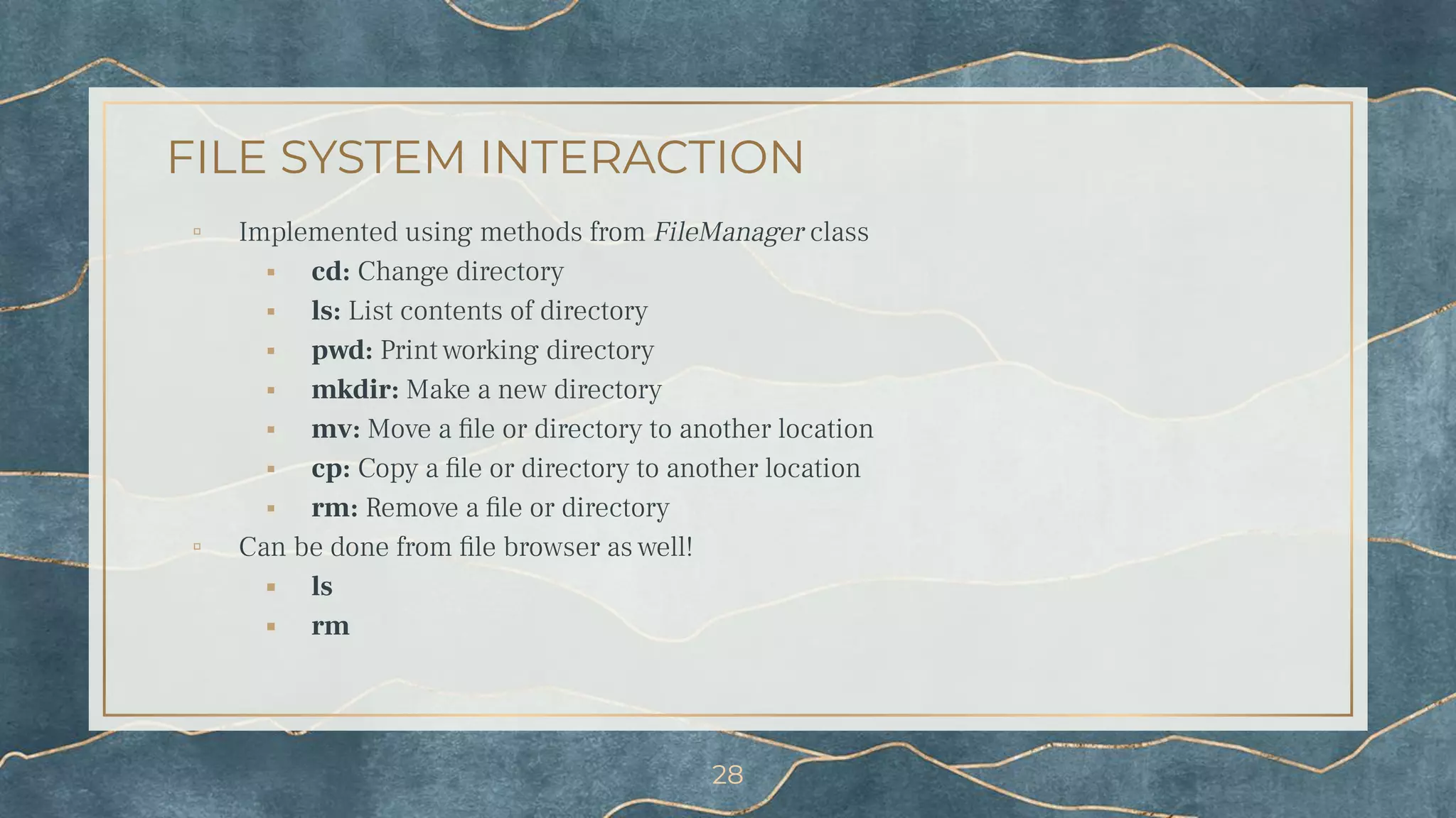 FILE SYSTEM INTERACTION
▫ Implemented using methods from FileManager class
⬝ cd: Change directory
⬝ ls: List contents of directory
⬝ pwd: Print working directory
⬝ mkdir: Make a new directory
⬝ mv: Move a ﬁle or directory to another location
⬝ cp: Copy a ﬁle or directory to another location
⬝ rm: Remove a ﬁle or directory
▫ Can be done from ﬁle browser as well!
⬝ ls
⬝ rm
28
 