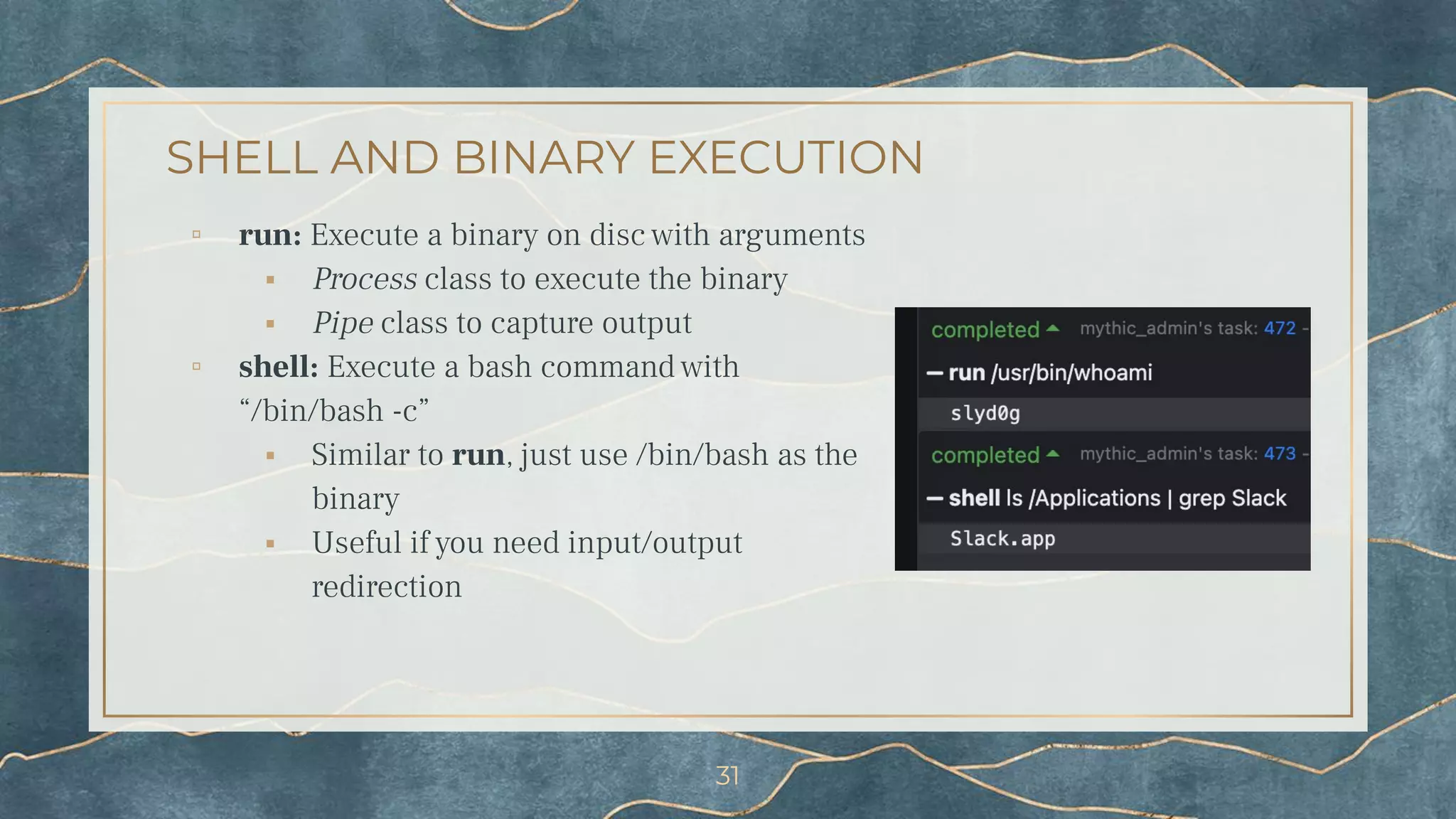 SHELL AND BINARY EXECUTION
▫ run: Execute a binary on disc with arguments
⬝ Process class to execute the binary
⬝ Pipe class to capture output
▫ shell: Execute a bash command with
“/bin/bash -c”
⬝ Similar to run, just use /bin/bash as the
binary
⬝ Useful if you need input/output
redirection
31
 