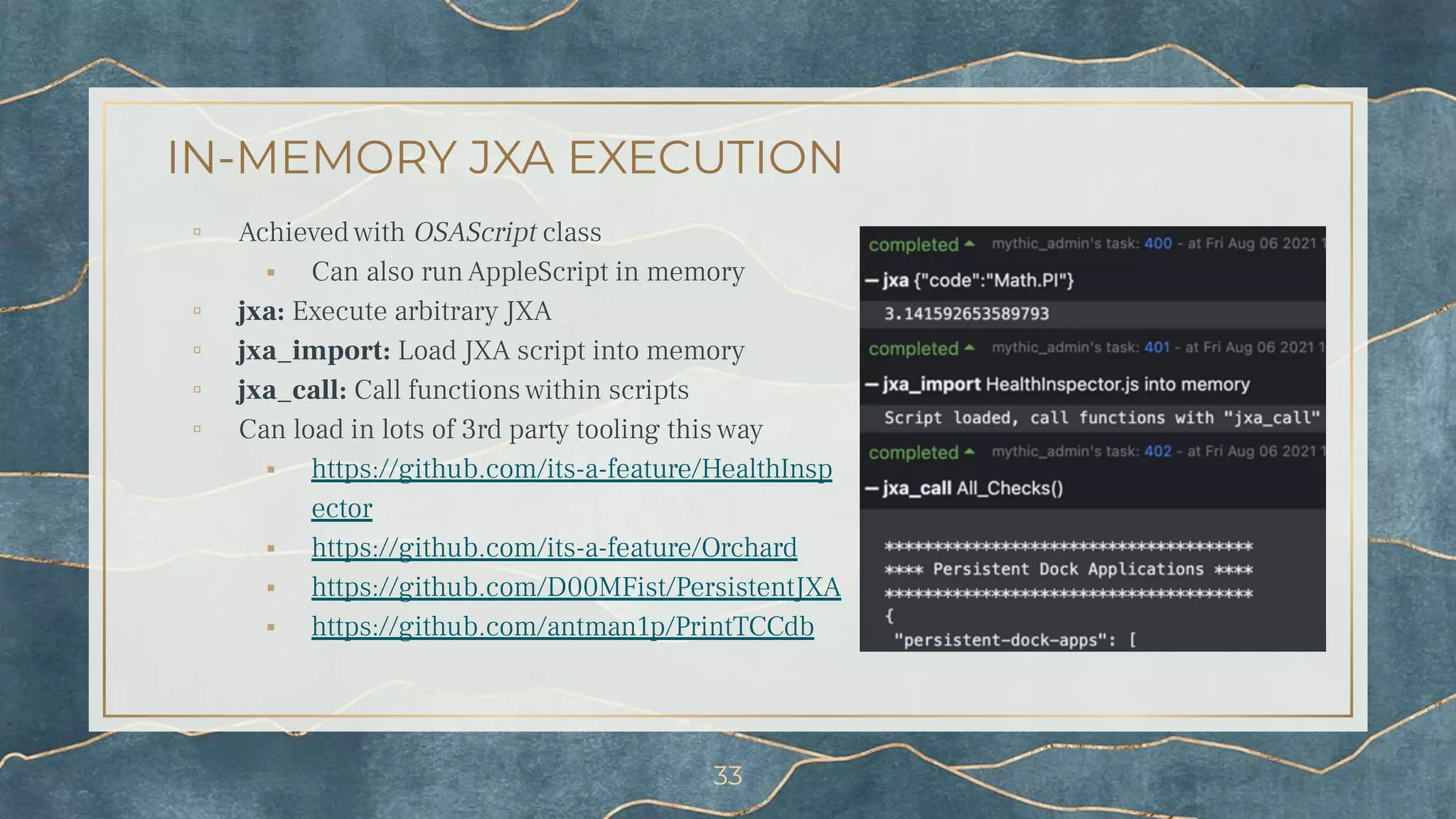 IN-MEMORY JXA EXECUTION
▫ Achieved with OSAScript class
⬝ Can also run AppleScript in memory
▫ jxa: Execute arbitrary JXA
▫ jxa_import: Load JXA script into memory
▫ jxa_call: Call functions within scripts
▫ Can load in lots of 3rd party tooling this way
⬝ https://github.com/its-a-feature/HealthInsp
ector
⬝ https://github.com/its-a-feature/Orchard
⬝ https://github.com/D00MFist/PersistentJXA
⬝ https://github.com/antman1p/PrintTCCdb
33
 