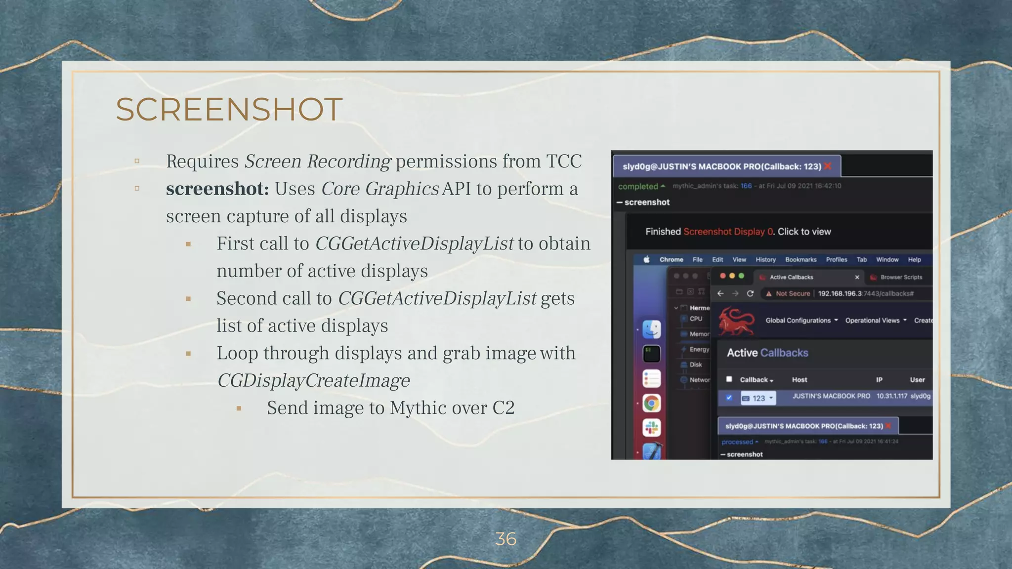 SCREENSHOT
▫ Requires Screen Recording permissions from TCC
▫ screenshot: Uses Core GraphicsAPI to perform a
screen capture of all displays
⬝ First call to CGGetActiveDisplayList to obtain
number of active displays
⬝ Second call to CGGetActiveDisplayList gets
list of active displays
⬝ Loop through displays and grab image with
CGDisplayCreateImage
⬝ Send image to Mythic over C2
36
 