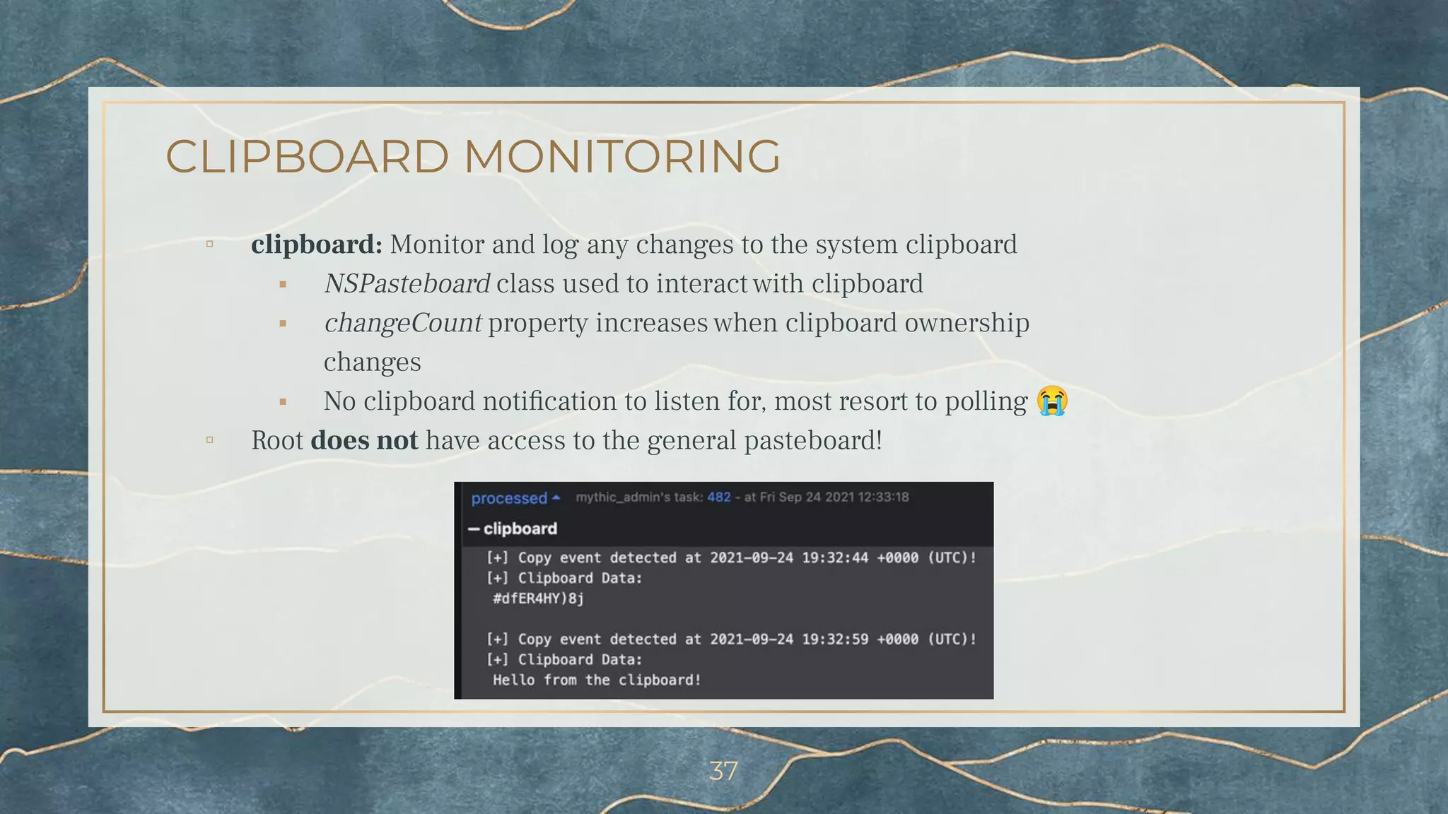 CLIPBOARD MONITORING
▫ clipboard: Monitor and log any changes to the system clipboard
⬝ NSPasteboard class used to interact with clipboard
⬝ changeCount property increases when clipboard ownership
changes
⬝ No clipboard notiﬁcation to listen for, most resort to polling 😭
▫ Root does not have access to the general pasteboard!
37
 
