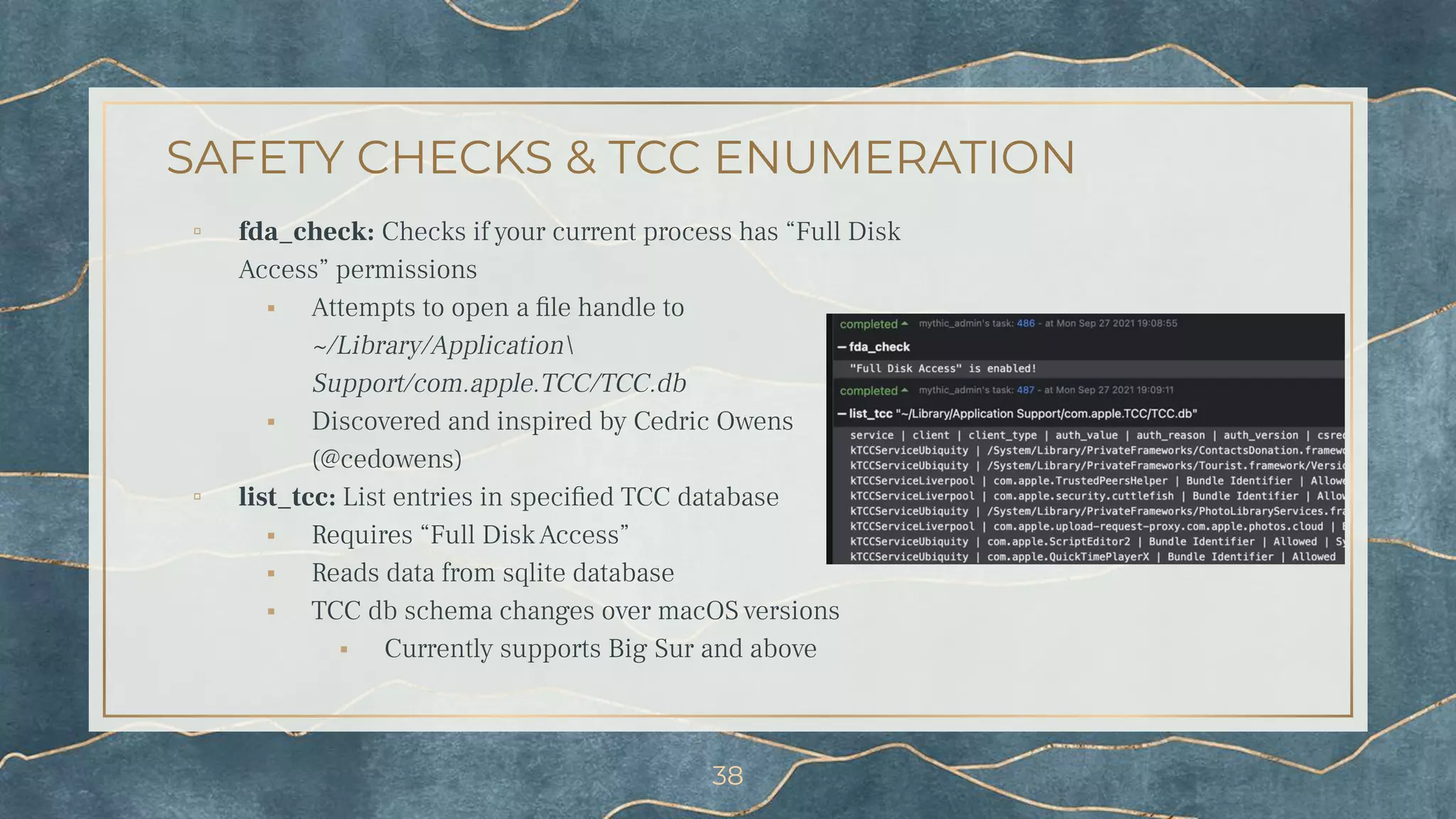 SAFETY CHECKS & TCC ENUMERATION
▫ fda_check: Checks if your current process has “Full Disk
Access” permissions
⬝ Attempts to open a ﬁle handle to
~/Library/Application
Support/com.apple.TCC/TCC.db
⬝ Discovered and inspired by Cedric Owens
(@cedowens)
▫ list_tcc: List entries in speciﬁed TCC database
⬝ Requires “Full Disk Access”
⬝ Reads data from sqlite database
⬝ TCC db schema changes over macOS versions
⬝ Currently supports Big Sur and above
38
 
