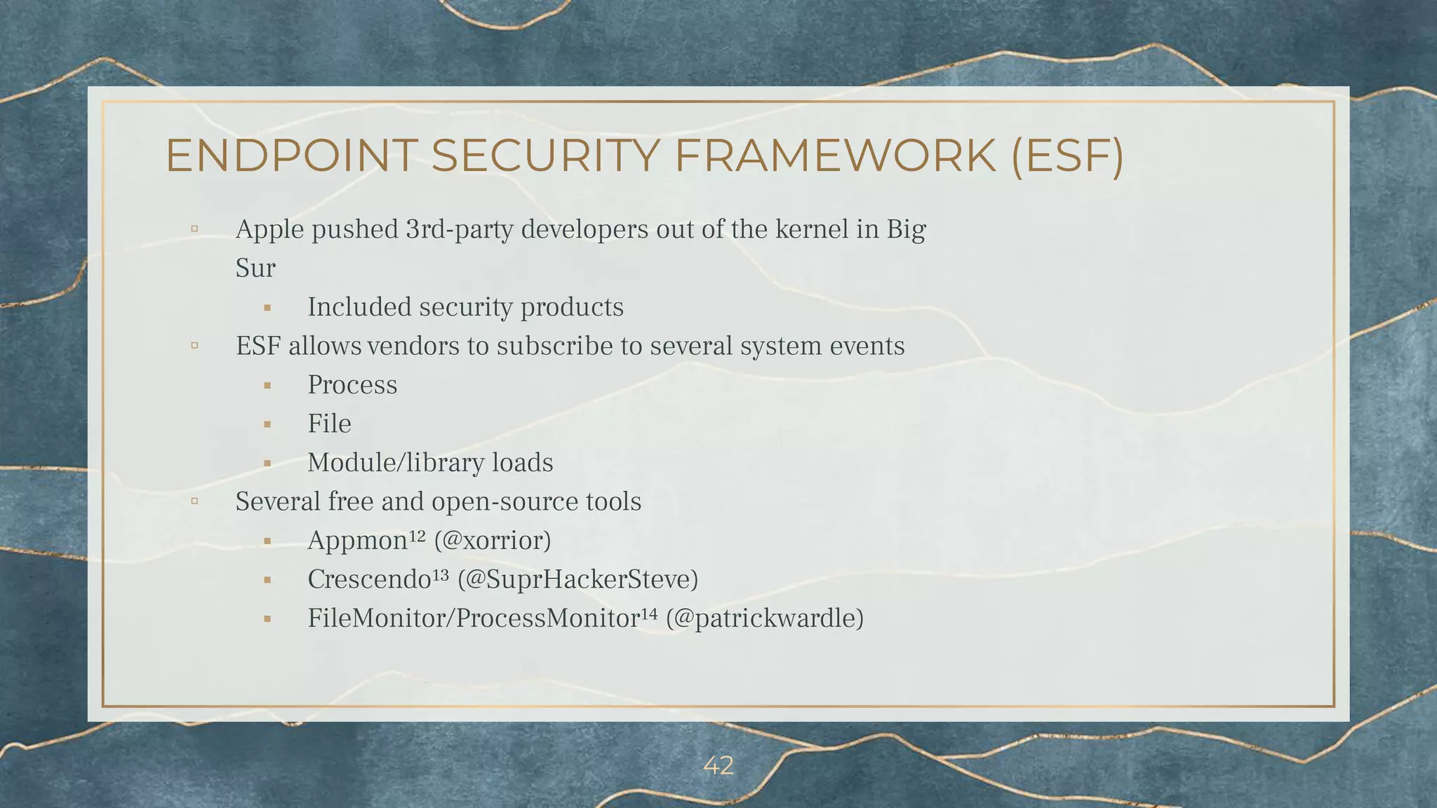 ENDPOINT SECURITY FRAMEWORK (ESF)
▫ Apple pushed 3rd-party developers out of the kernel in Big
Sur
⬝ Included security products
▫ ESF allows vendors to subscribe to several system events
⬝ Process
⬝ File
⬝ Module/library loads
▫ Several free and open-source tools
⬝ Appmon¹² (@xorrior)
⬝ Crescendo¹³ (@SuprHackerSteve)
⬝ FileMonitor/ProcessMonitor¹⁴ (@patrickwardle)
42
 