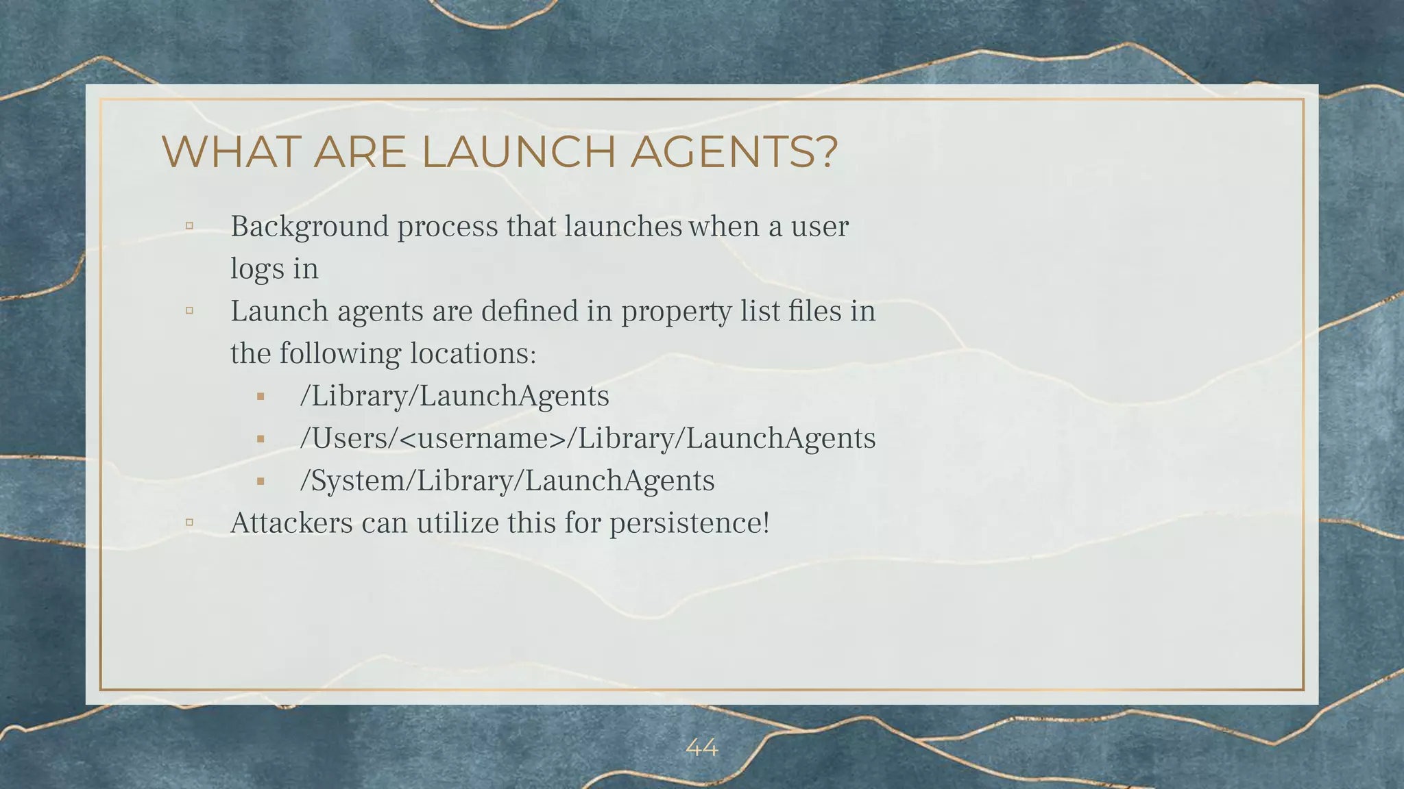 WHAT ARE LAUNCH AGENTS?
▫ Background process that launches when a user
logs in
▫ Launch agents are deﬁned in property list ﬁles in
the following locations:
⬝ /Library/LaunchAgents
⬝ /Users/<username>/Library/LaunchAgents
⬝ /System/Library/LaunchAgents
▫ Attackers can utilize this for persistence!
44
 
