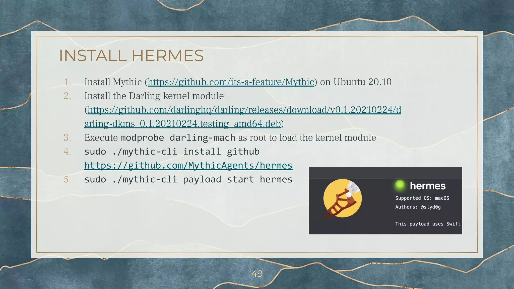 INSTALL HERMES
1. Install Mythic (https://github.com/its-a-feature/Mythic) on Ubuntu 20.10
2. Install the Darling kernel module
(https://github.com/darlinghq/darling/releases/download/v0.1.20210224/d
arling-dkms_0.1.20210224.testing_amd64.deb)
3. Execute modprobe darling-mach as root to load the kernel module
4. sudo ./mythic-cli install github
https://github.com/MythicAgents/hermes
5. sudo ./mythic-cli payload start hermes
49
 