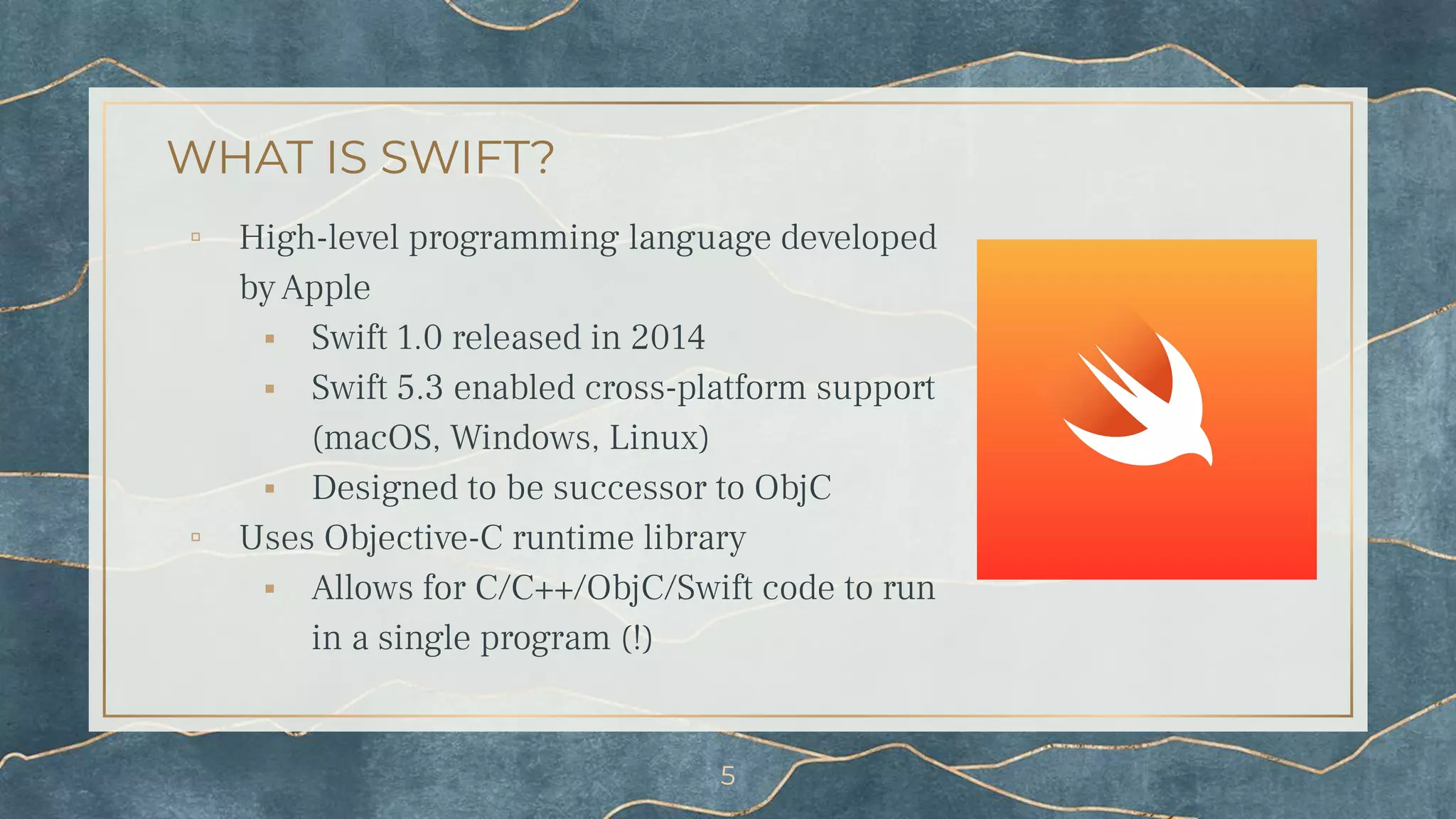 WHAT IS SWIFT?
▫ High-level programming language developed
by Apple
⬝ Swift 1.0 released in 2014
⬝ Swift 5.3 enabled cross-platform support
(macOS, Windows, Linux)
⬝ Designed to be successor to ObjC
▫ Uses Objective-C runtime library
⬝ Allows for C/C++/ObjC/Swift code to run
in a single program (!)
5
 