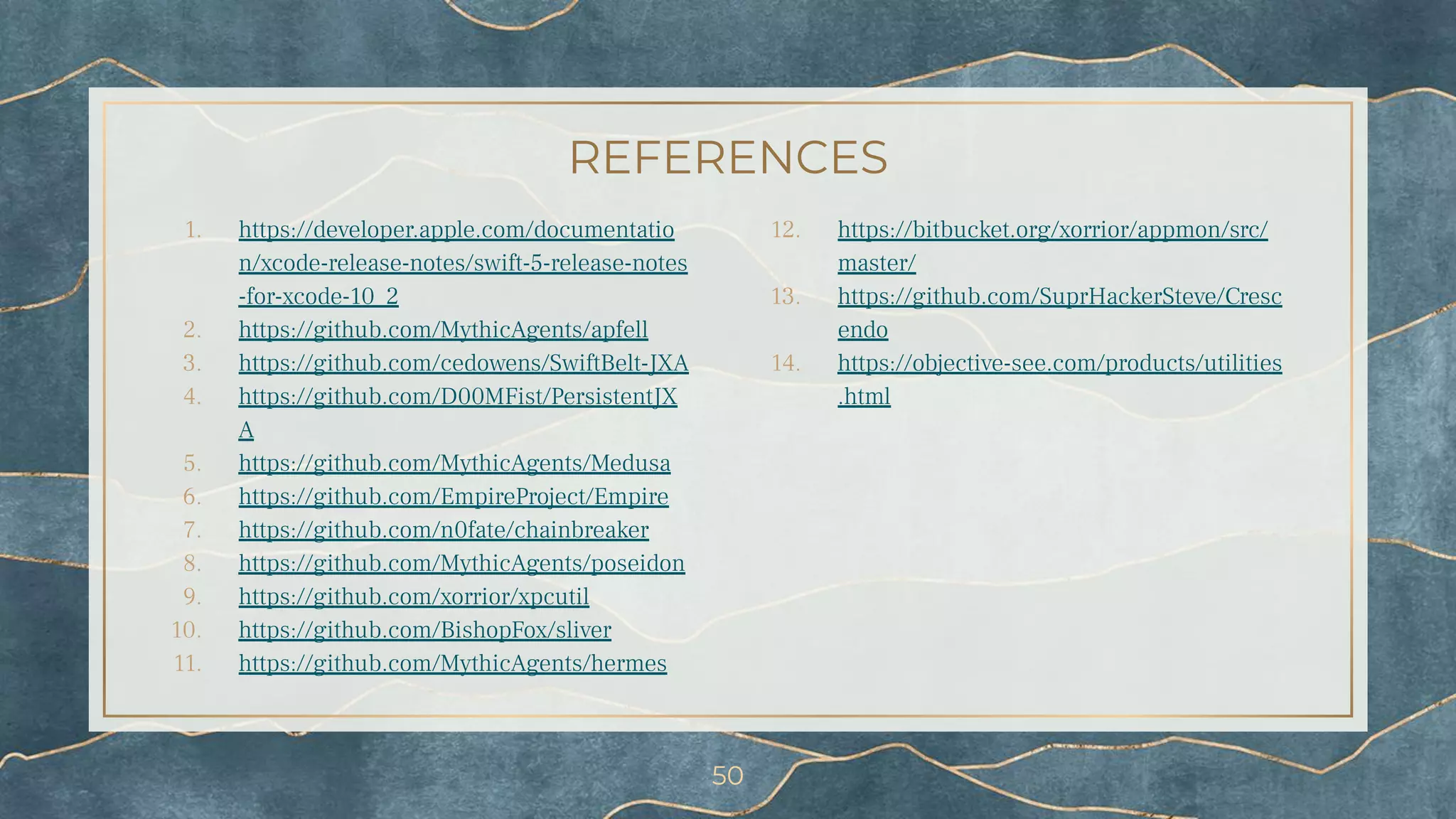 REFERENCES
1. https://developer.apple.com/documentatio
n/xcode-release-notes/swift-5-release-notes
-for-xcode-10_2
2. https://github.com/MythicAgents/apfell
3. https://github.com/cedowens/SwiftBelt-JXA
4. https://github.com/D00MFist/PersistentJX
A
5. https://github.com/MythicAgents/Medusa
6. https://github.com/EmpireProject/Empire
7. https://github.com/n0fate/chainbreaker
8. https://github.com/MythicAgents/poseidon
9. https://github.com/xorrior/xpcutil
10. https://github.com/BishopFox/sliver
11. https://github.com/MythicAgents/hermes
12. https://bitbucket.org/xorrior/appmon/src/
master/
13. https://github.com/SuprHackerSteve/Cresc
endo
14. https://objective-see.com/products/utilities
.html
50
 