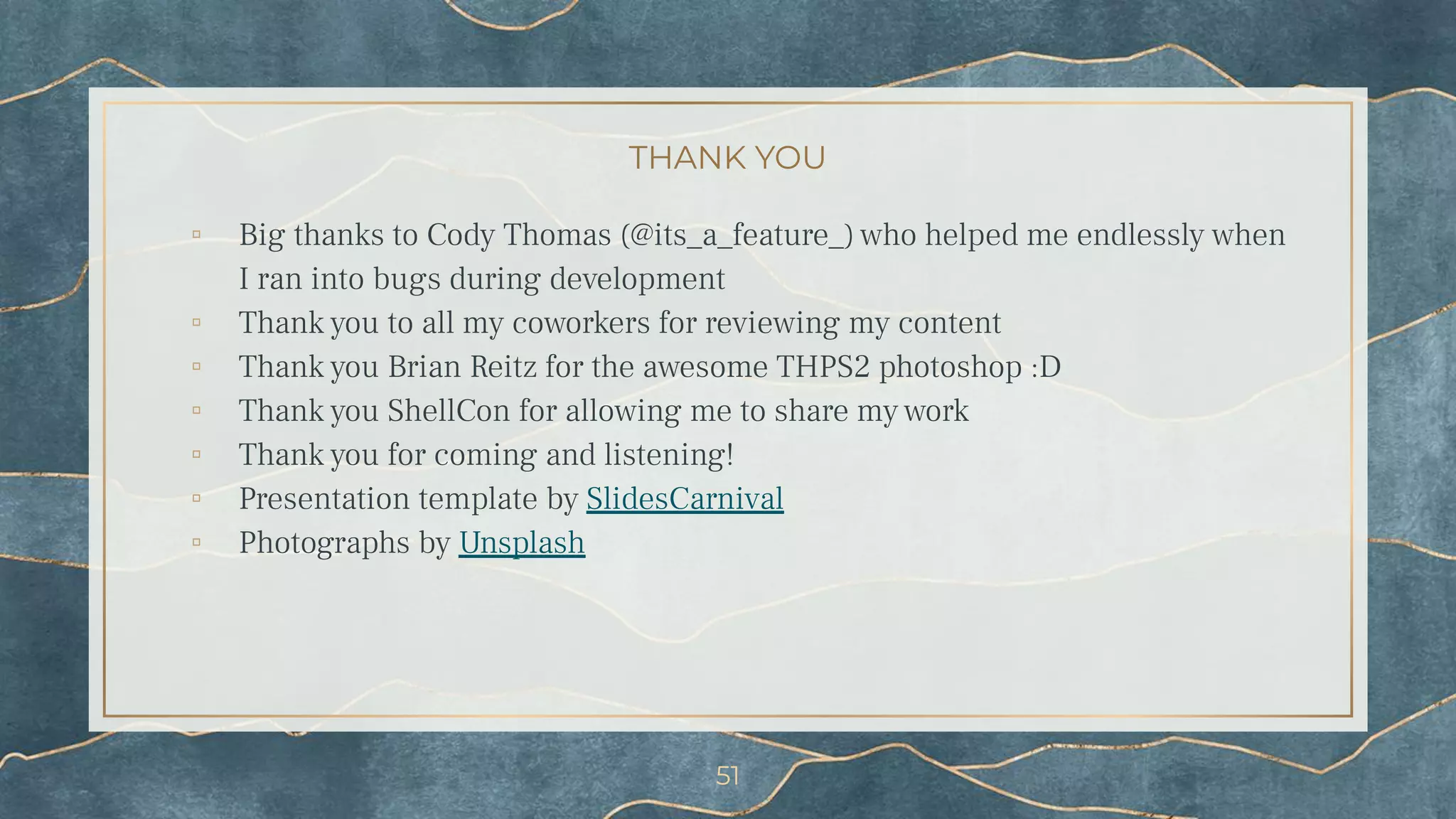 THANK YOU
▫ Big thanks to Cody Thomas (@its_a_feature_) who helped me endlessly when
I ran into bugs during development
▫ Thank you to all my coworkers for reviewing my content
▫ Thank you Brian Reitz for the awesome THPS2 photoshop :D
▫ Thank you ShellCon for allowing me to share my work
▫ Thank you for coming and listening!
▫ Presentation template by SlidesCarnival
▫ Photographs by Unsplash
51
 