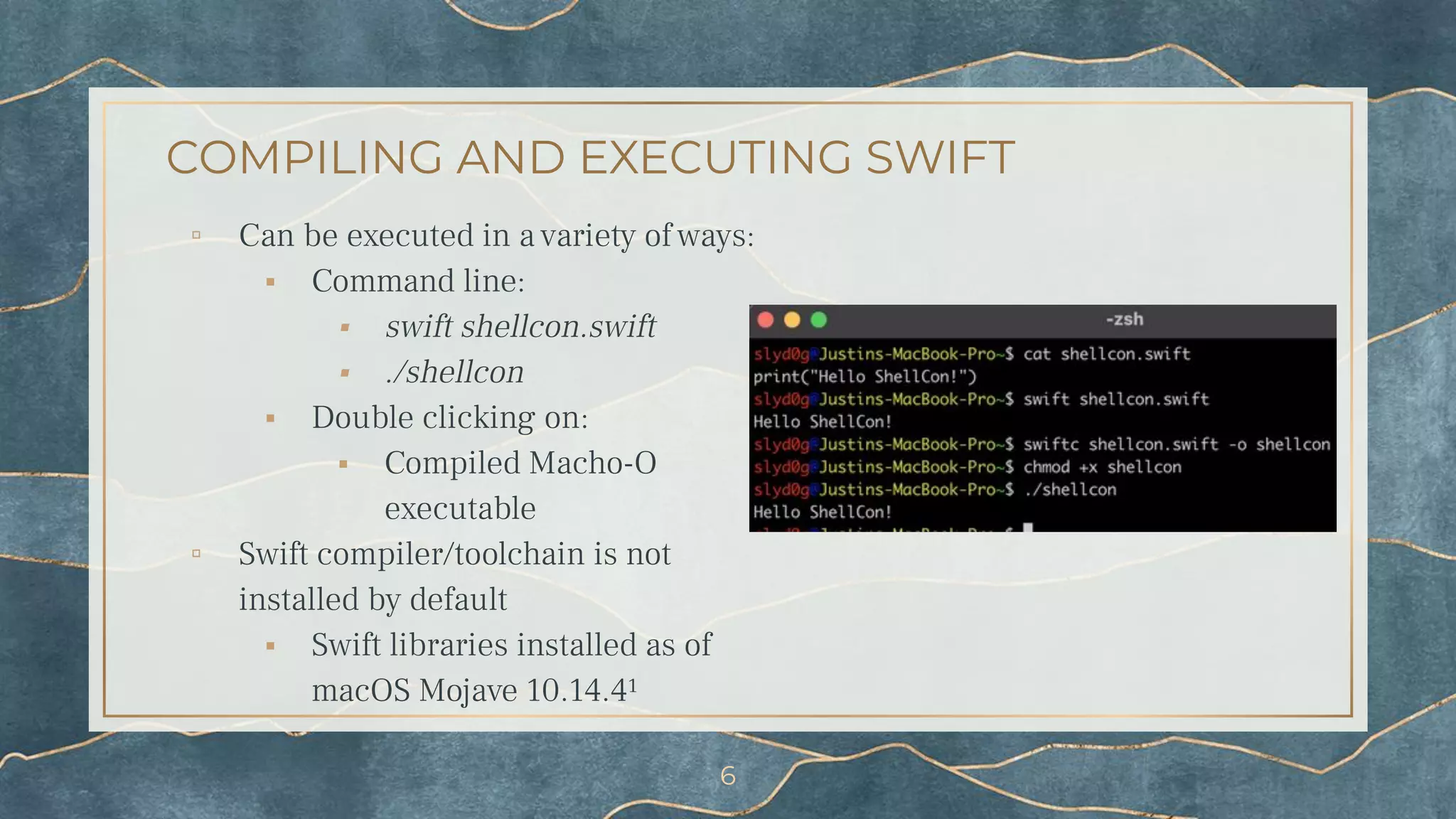 COMPILING AND EXECUTING SWIFT
▫ Can be executed in a variety of ways:
⬝ Command line:
⬝ swift shellcon.swift
⬝ ./shellcon
⬝ Double clicking on:
⬝ Compiled Macho-O
executable
▫ Swift compiler/toolchain is not
installed by default
⬝ Swift libraries installed as of
macOS Mojave 10.14.4¹
6
 