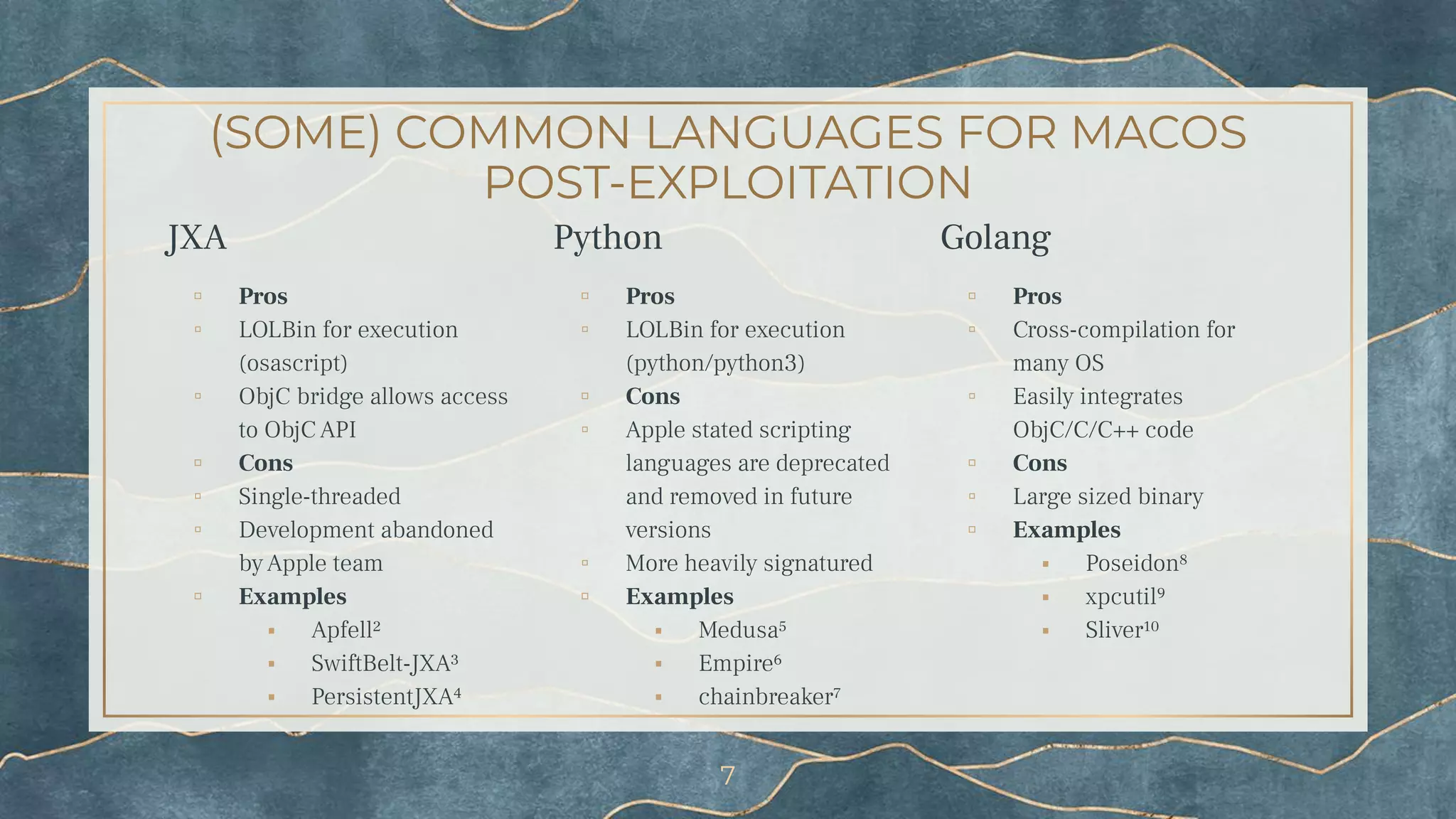 (SOME) COMMON LANGUAGES FOR MACOS
POST-EXPLOITATION
JXA
▫ Pros
▫ LOLBin for execution
(osascript)
▫ ObjC bridge allows access
to ObjC API
▫ Cons
▫ Single-threaded
▫ Development abandoned
by Apple team
▫ Examples
⬝ Apfell²
⬝ SwiftBelt-JXA³
⬝ PersistentJXA⁴
Python
▫ Pros
▫ LOLBin for execution
(python/python3)
▫ Cons
▫ Apple stated scripting
languages are deprecated
and removed in future
versions
▫ More heavily signatured
▫ Examples
⬝ Medusa⁵
⬝ Empire⁶
⬝ chainbreaker⁷
Golang
▫ Pros
▫ Cross-compilation for
many OS
▫ Easily integrates
ObjC/C/C++ code
▫ Cons
▫ Large sized binary
▫ Examples
⬝ Poseidon⁸
⬝ xpcutil⁹
⬝ Sliver¹⁰
7
 