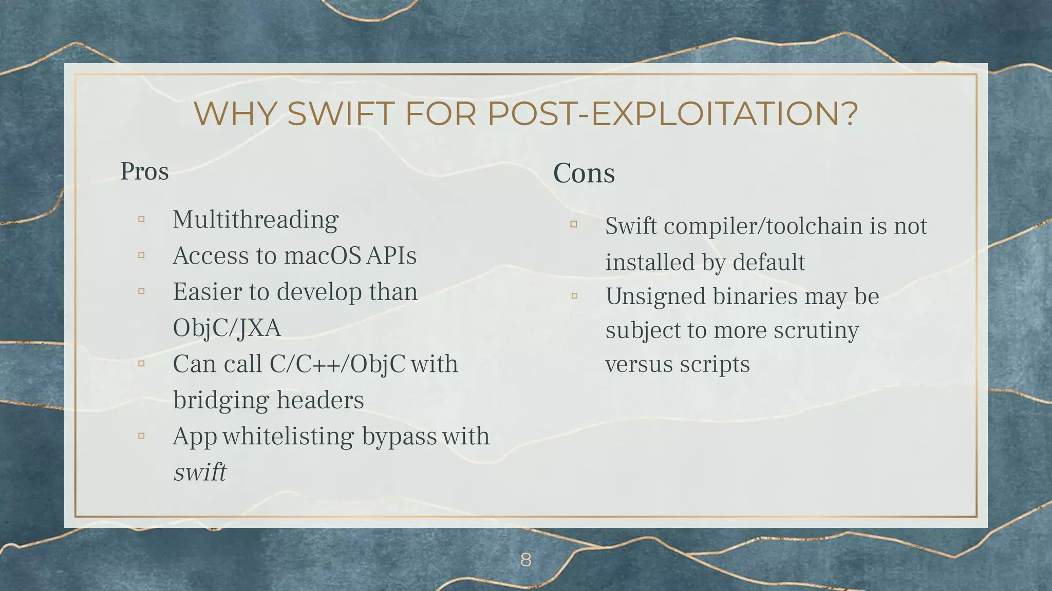 Pros
▫ Multithreading
▫ Access to macOS APIs
▫ Easier to develop than
ObjC/JXA
▫ Can call C/C++/ObjC with
bridging headers
▫ App whitelisting bypass with
swift
WHY SWIFT FOR POST-EXPLOITATION?
Cons
▫ Swift compiler/toolchain is not
installed by default
▫ Unsigned binaries may be
subject to more scrutiny
versus scripts
8
 