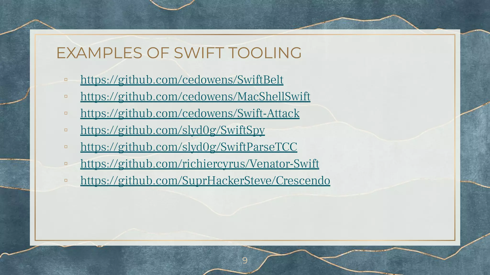 EXAMPLES OF SWIFT TOOLING
▫ https://github.com/cedowens/SwiftBelt
▫ https://github.com/cedowens/MacShellSwift
▫ https://github.com/cedowens/Swift-Attack
▫ https://github.com/slyd0g/SwiftSpy
▫ https://github.com/slyd0g/SwiftParseTCC
▫ https://github.com/richiercyrus/Venator-Swift
▫ https://github.com/SuprHackerSteve/Crescendo
9
 