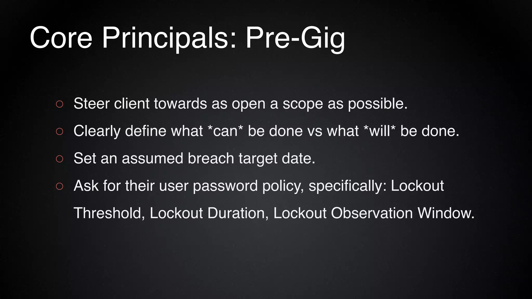 Core Principals: Pre-Gig
○ Steer client towards as open a scope as possible.
○ Clearly define what *can* be done vs what *will* be done.
○ Set an assumed breach target date.
○ Ask for their user password policy, specifically: Lockout
Threshold, Lockout Duration, Lockout Observation Window.
 