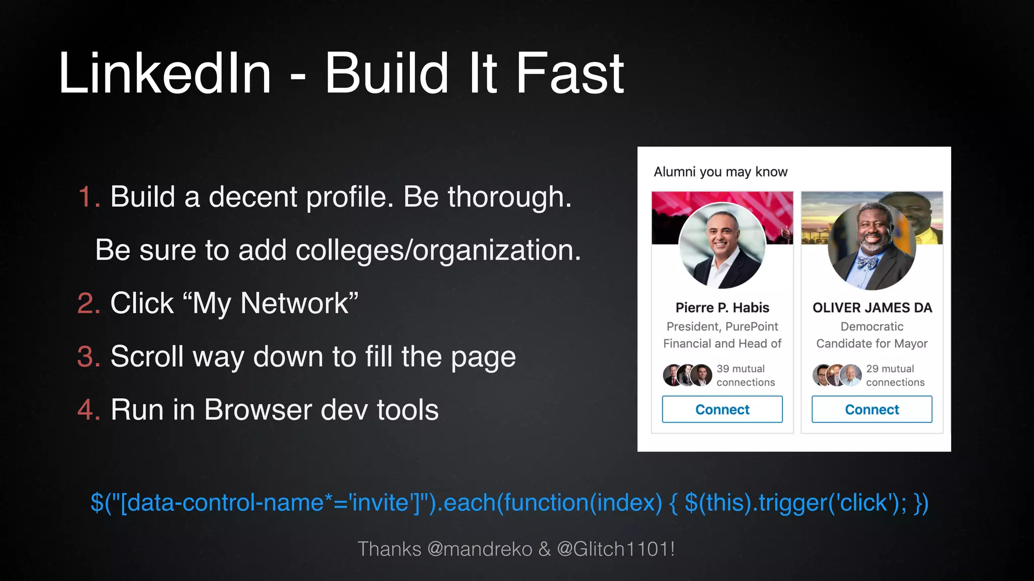 LinkedIn - Build It Fast
1. Build a decent profile. Be thorough.
Be sure to add colleges/organization.
2. Click “My Network”
3. Scroll way down to fill the page
4. Run in Browser dev tools
$("[data-control-name*='invite']").each(function(index) { $(this).trigger('click'); })
Thanks @mandreko & @Glitch1101!
 
