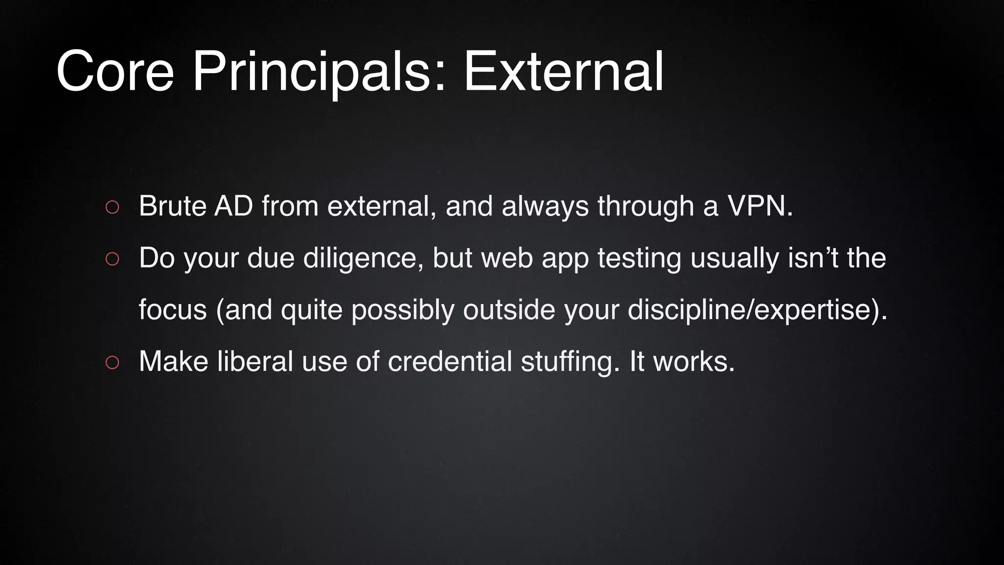 Core Principals: External
○ Brute AD from external, and always through a VPN.
○ Do your due diligence, but web app testing usually isn’t the
focus (and quite possibly outside your discipline/expertise).
○ Make liberal use of credential stuffing. It works.
 