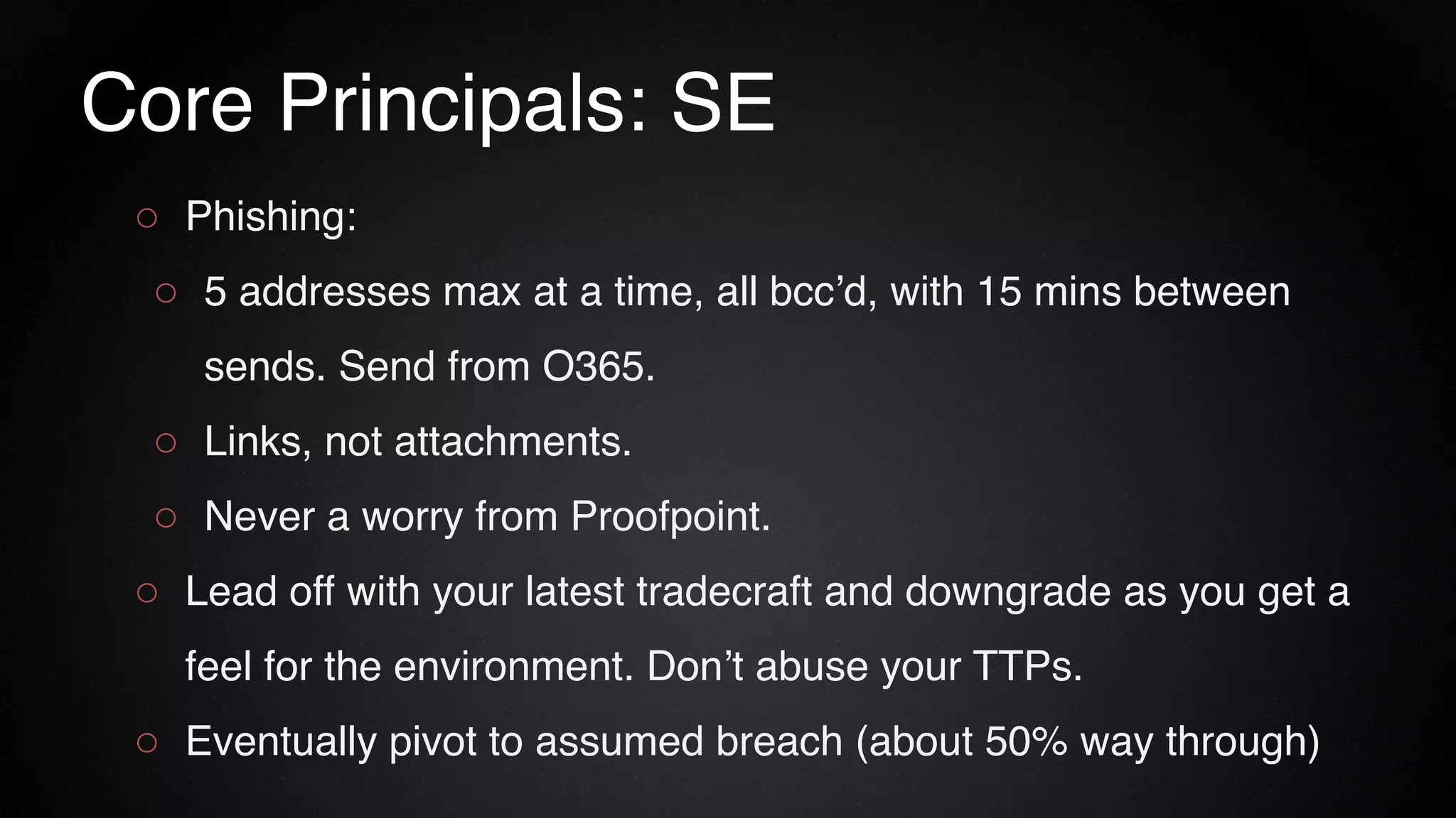 Core Principals: SE
○ Phishing:
○ 5 addresses max at a time, all bcc’d, with 15 mins between
sends. Send from O365.
○ Links, not attachments.
○ Never a worry from Proofpoint.
○ Lead off with your latest tradecraft and downgrade as you get a
feel for the environment. Don’t abuse your TTPs.
○ Eventually pivot to assumed breach (about 50% way through)
 
