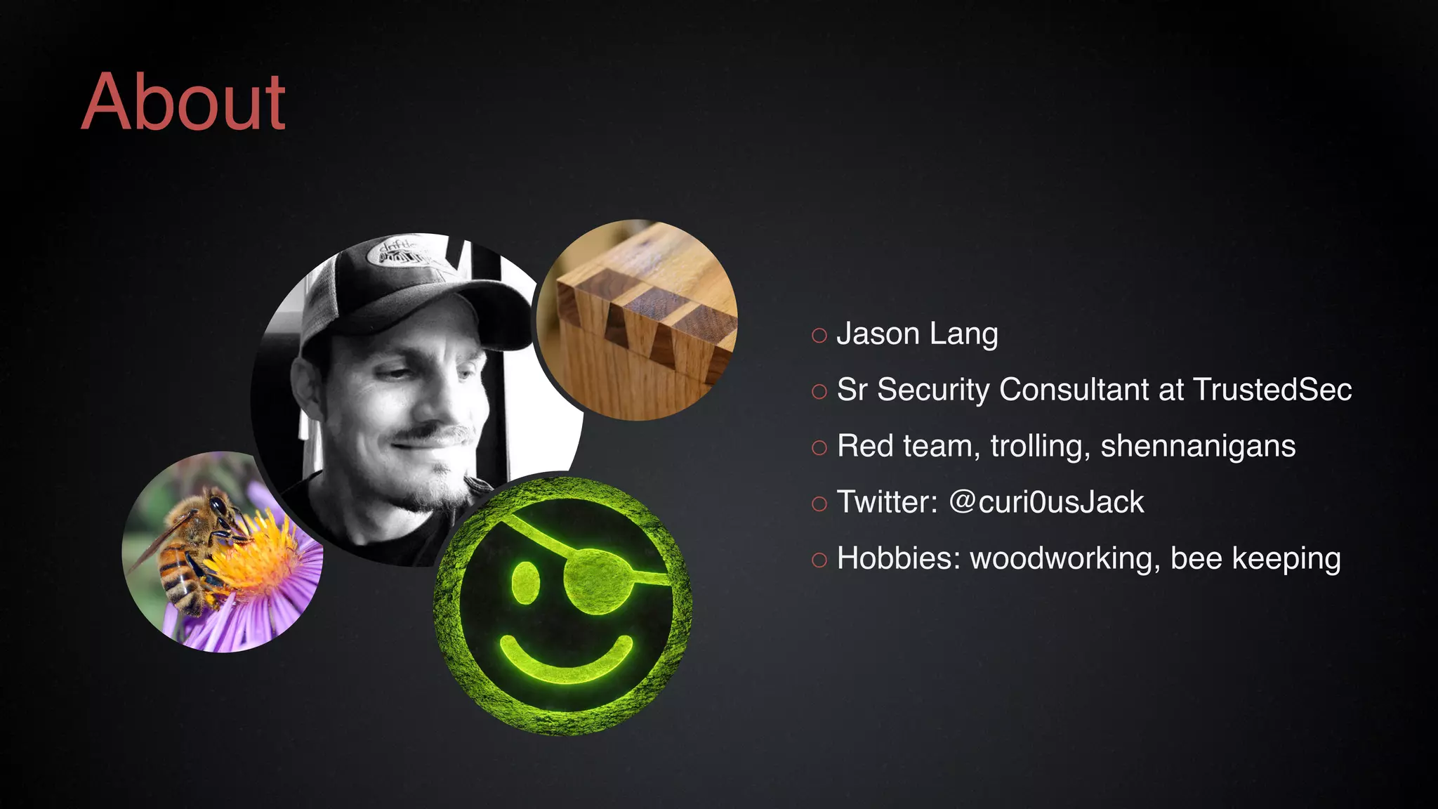 ○ Jason Lang
○ Sr Security Consultant at TrustedSec
○ Red team, trolling, shennanigans
○ Twitter: @curi0usJack
○ Hobbies: woodworking, bee keeping
About
 