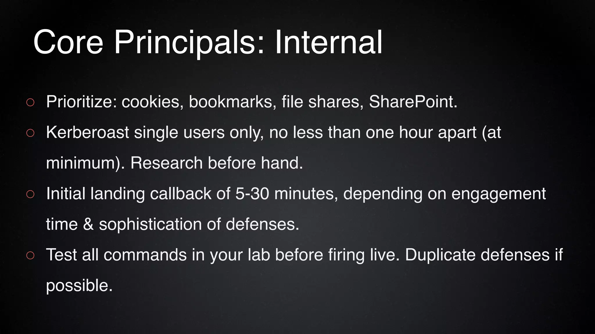 Core Principals: Internal
○ Prioritize: cookies, bookmarks, file shares, SharePoint.
○ Kerberoast single users only, no less than one hour apart (at
minimum). Research before hand.
○ Initial landing callback of 5-30 minutes, depending on engagement
time & sophistication of defenses.
○ Test all commands in your lab before firing live. Duplicate defenses if
possible.
 