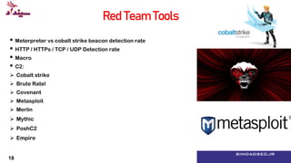 Reconnaissance, Resource Development, Initial
Access, Execution, Persistence, Privilege Escalation,
Defense Evasion, Credential Access, Discovery,
Lateral Movement, Collection, Command and
Control, Exfiltration Impact
۸ sindadsec.ir
Red Team Tools
• Meterpreter vs cobalt strike beacon detection rate
• HTTP / HTTPs / TCP / UDP Detection rate
• Macro
• C2:
 Cobalt strike
 Brute Ratel
 Covenant
 Metasploit
 Merlin
 Mythic
 PoshC2
 Empire
18
 
