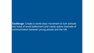 Challenge: Create a world-class movement to turn schools
into hubs of world betterment and create active channels of
communication between young people and the UN.
 