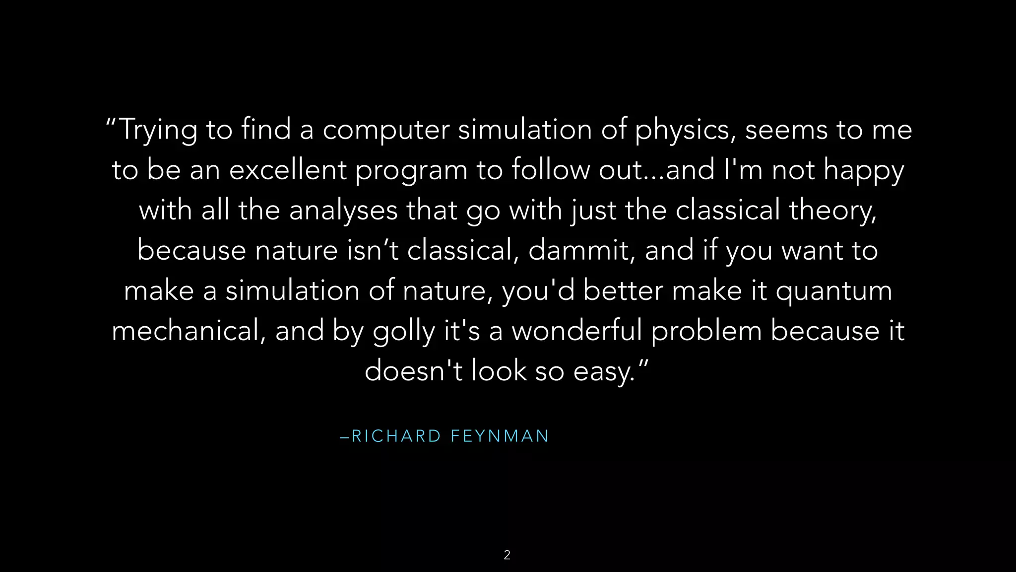– R I C H A R D F E Y N M A N
“Trying to find a computer simulation of physics, seems to me
to be an excellent program to follow out...and I'm not happy
with all the analyses that go with just the classical theory,
because nature isn’t classical, dammit, and if you want to
make a simulation of nature, you'd better make it quantum
mechanical, and by golly it's a wonderful problem because it
doesn't look so easy.”
2
 