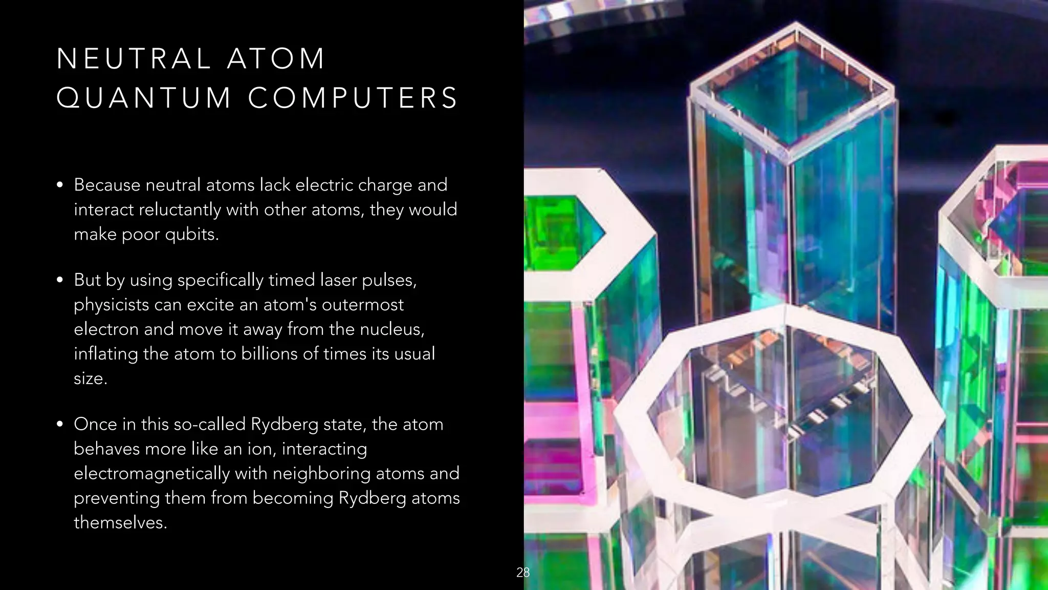 N E U T R A L AT O M
Q U A N T U M C O M P U T E R S
• Because neutral atoms lack electric charge and
interact reluctantly with other atoms, they would
make poor qubits.
• But by using specifically timed laser pulses,
physicists can excite an atom's outermost
electron and move it away from the nucleus,
inflating the atom to billions of times its usual
size.
• Once in this so-called Rydberg state, the atom
behaves more like an ion, interacting
electromagnetically with neighboring atoms and
preventing them from becoming Rydberg atoms
themselves.
28
 