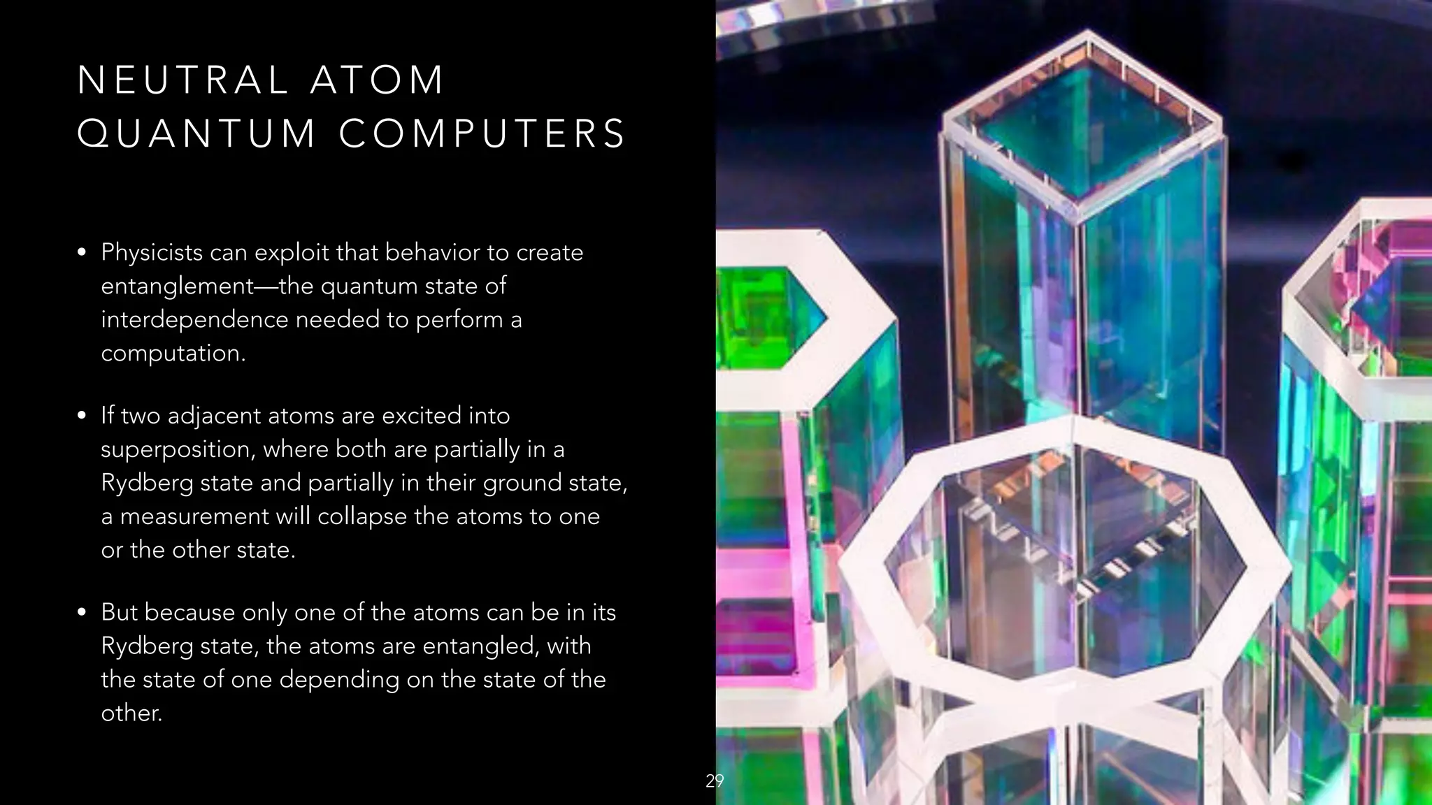 N E U T R A L AT O M
Q U A N T U M C O M P U T E R S
• Physicists can exploit that behavior to create
entanglement—the quantum state of
interdependence needed to perform a
computation.
• If two adjacent atoms are excited into
superposition, where both are partially in a
Rydberg state and partially in their ground state,
a measurement will collapse the atoms to one
or the other state.
• But because only one of the atoms can be in its
Rydberg state, the atoms are entangled, with
the state of one depending on the state of the
other.
29
 