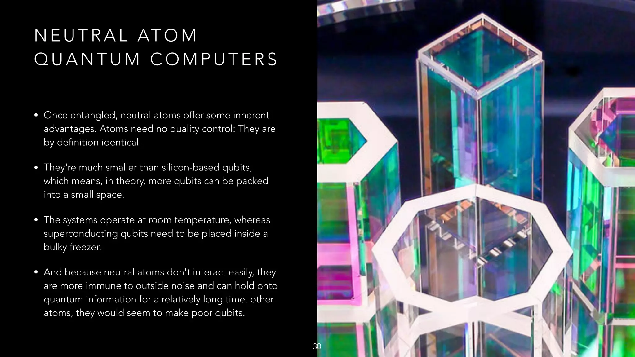N E U T R A L AT O M
Q U A N T U M C O M P U T E R S
• Once entangled, neutral atoms offer some inherent
advantages. Atoms need no quality control: They are
by definition identical.
• They're much smaller than silicon-based qubits,
which means, in theory, more qubits can be packed
into a small space.
• The systems operate at room temperature, whereas
superconducting qubits need to be placed inside a
bulky freezer.
• And because neutral atoms don't interact easily, they
are more immune to outside noise and can hold onto
quantum information for a relatively long time. other
atoms, they would seem to make poor qubits.
30
 