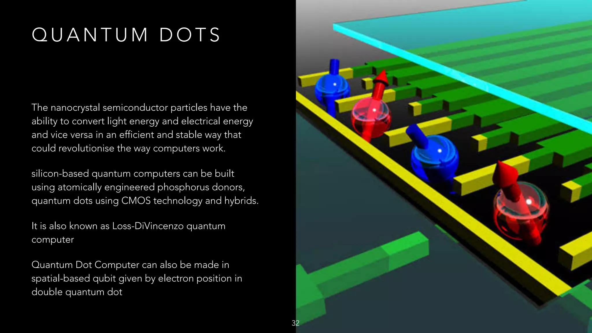 Q U A N T U M D O T S
The nanocrystal semiconductor particles have the
ability to convert light energy and electrical energy
and vice versa in an efficient and stable way that
could revolutionise the way computers work.
silicon-based quantum computers can be built
using atomically engineered phosphorus donors,
quantum dots using CMOS technology and hybrids.
It is also known as Loss-DiVincenzo quantum
computer
Quantum Dot Computer can also be made in
spatial-based qubit given by electron position in
double quantum dot
32
 