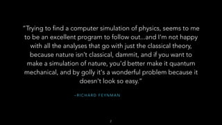 – R I C H A R D F E Y N M A N
“Trying to find a computer simulation of physics, seems to me
to be an excellent program to follow out...and I'm not happy
with all the analyses that go with just the classical theory,
because nature isn’t classical, dammit, and if you want to
make a simulation of nature, you'd better make it quantum
mechanical, and by golly it's a wonderful problem because it
doesn't look so easy.”
2
 