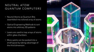 N E U T R A L AT O M
Q U A N T U M C O M P U T E R S
• Neutral Atoms as Quantum Bits
assembled into tailored array of atoms
• Optical Engineering Methods to sort
atoms into arbitrary 3D patterns
• Lasers are used to trap arrays of atoms
within glass chambers
• More qubits can be packed into a
small space by taking advantage of
the third dimension.
27
 