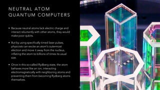 N E U T R A L AT O M
Q U A N T U M C O M P U T E R S
• Because neutral atoms lack electric charge and
interact reluctantly with other atoms, they would
make poor qubits.
• But by using specifically timed laser pulses,
physicists can excite an atom's outermost
electron and move it away from the nucleus,
inflating the atom to billions of times its usual
size.
• Once in this so-called Rydberg state, the atom
behaves more like an ion, interacting
electromagnetically with neighboring atoms and
preventing them from becoming Rydberg atoms
themselves.
28
 