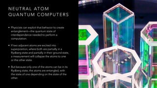 N E U T R A L AT O M
Q U A N T U M C O M P U T E R S
• Physicists can exploit that behavior to create
entanglement—the quantum state of
interdependence needed to perform a
computation.
• If two adjacent atoms are excited into
superposition, where both are partially in a
Rydberg state and partially in their ground state,
a measurement will collapse the atoms to one
or the other state.
• But because only one of the atoms can be in its
Rydberg state, the atoms are entangled, with
the state of one depending on the state of the
other.
29
 