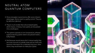 N E U T R A L AT O M
Q U A N T U M C O M P U T E R S
• Once entangled, neutral atoms offer some inherent
advantages. Atoms need no quality control: They are
by definition identical.
• They're much smaller than silicon-based qubits,
which means, in theory, more qubits can be packed
into a small space.
• The systems operate at room temperature, whereas
superconducting qubits need to be placed inside a
bulky freezer.
• And because neutral atoms don't interact easily, they
are more immune to outside noise and can hold onto
quantum information for a relatively long time. other
atoms, they would seem to make poor qubits.
30
 