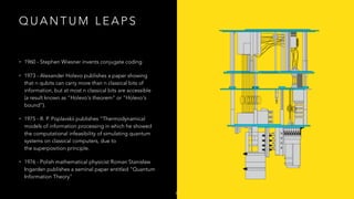 Q U A N T U M L E A P S
• 1960 - Stephen Wiesner invents conjugate coding
• 1973 - Alexander Holevo publishes a paper showing
that n qubits can carry more than n classical bits of
information, but at most n classical bits are accessible
(a result known as "Holevo's theorem" or "Holevo's
bound”).
• 1975 - R. P. Poplavskii publishes "Thermodynamical
models of information processing in which he showed
the computational infeasibility of simulating quantum
systems on classical computers, due to
the superposition principle.
• 1976 - Polish mathematical physicist Roman Stanisław
Ingarden publishes a seminal paper entitled "Quantum
Information Theory" 
6
 