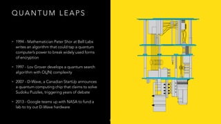 Q U A N T U M L E A P S
• 1994 - Mathematician Peter Shor at Bell Labs
writes an algorithm that could tap a quantum
computer’s power to break widely used forms
of encryption
• 1997 - Lov Grover develops a quantum search
algorithm with O(√N) complexity
• 2007 - D-Wave, a Canadian StartUp announces
a quantum computing chip that claims to solve
Sudoku Puzzles, triggering years of debate
• 2013 - Google teams up with NASA to fund a
lab to try out D-Wave hardware
8
 