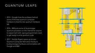 Q U A N T U M L E A P S
• 2014 - Google hires the professor behind
some of the best quantum computer
hardware to lead its new quantum hardware
lab
• 2016 - IBM puts some of its prototype
quantum processor on the internet for anyone
to experiment with, saying programmers need
to get ready to write quantum code
• 2017 - StartUp Rigetti opens up its own
Quantum Computer fabrication facility to
build prototype hardware and complete with
Google and IBM
9
 