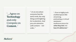 “..In an era where
everyone has the
same tools, the only
thing worth fighting
for is attention. And
you win attention
with content — not
code…”
“..Even in highly tech-
enabled spaces like
streaming,
podcasting, or virtual
assistants —
audiences return for
what they feel, not
how it’s delivered..”
‘….Agree on
Technology
and only
Compete on
Content..’
 